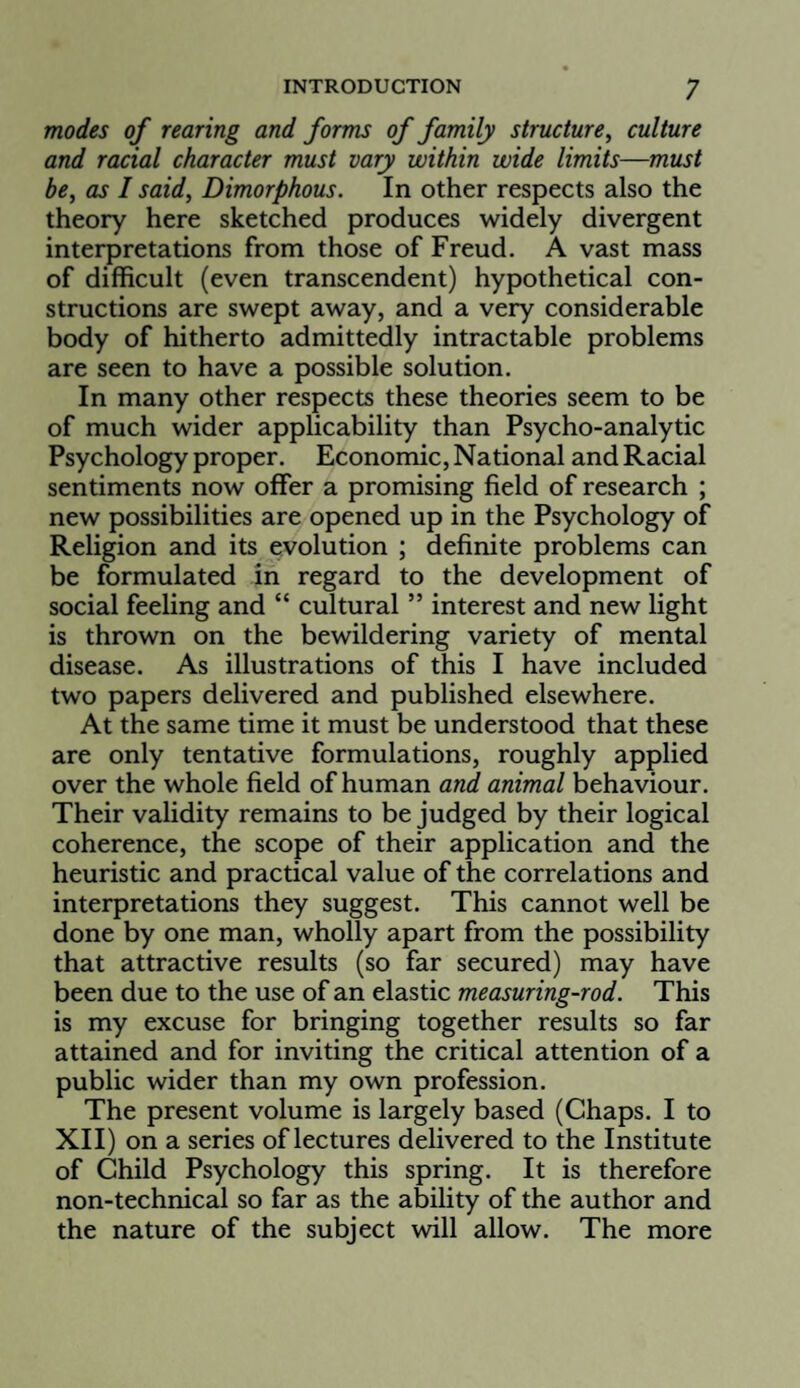 modes of rearing and forms of family structure^ culture and racial character must vary within wide limits—must be, as I said. Dimorphous. In other respects also the theory here sketched produces widely divergent interpretations from those of Freud. A vast mass of difficult (even transcendent) hypothetical con¬ structions are swept away, and a very considerable body of hitherto admittedly intractable problems are seen to have a possible solution. In many other respects these theories seem to be of much wider applicability than Psycho-analytic Psychology proper. Economic, National and Racial sentiments now offer a promising field of research ; new possibilities are opened up in the Psychology of Religion and its evolution ; definite problems can be formulated in regard to the development of social feeling and “ cultural ” interest and new light is thrown on the bewildering variety of mental disease. As illustrations of this I have included two papers delivered and published elsewhere. At the same time it must be understood that these are only tentative formulations, roughly applied over the whole field of human and animal behaviour. Their validity remains to be judged by their logical coherence, the scope of their application and the heuristic and practical value of the correlations and interpretations they suggest. This cannot well be done by one man, wholly apart from the possibility that attractive results (so far secured) may have been due to the use of an elastic measuring-rod. This is my excuse for bringing together results so far attained and for inviting the critical attention of a public wider than my own profession. The present volume is largely based (Chaps. I to XII) on a series of lectures delivered to the Institute of Child Psychology this spring. It is therefore non-technical so far as the ability of the author and the nature of the subject will allow. The more