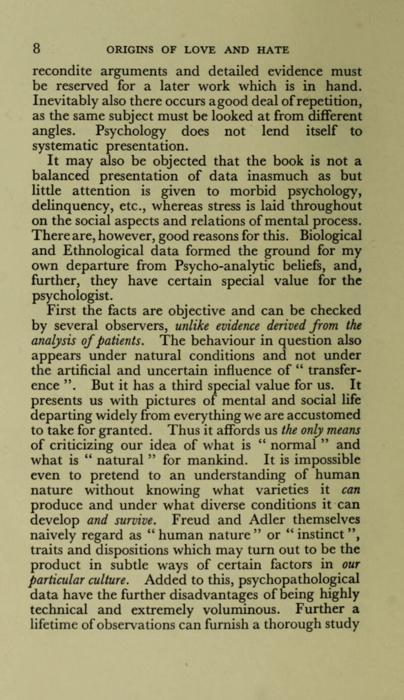 recondite arguments and detailed evidence must be reserved for a later work which is in hand. Inevitably also there occurs a good deal of repetition, as the same subject must be looked at from different angles. Psychology does not lend itself to systematic presentation. It may also be objected that the book is not a balanced presentation of data inasmuch as but little attention is given to morbid psychology, delinquency, etc., whereas stress is laid throughout on the social aspects and relations of mental process. There are, however, good reasons for this. Biological and Ethnological data formed the ground for my own departure from Psycho-analytic beliefs, and, further, they have certain special value for the psychologist. First the facts are objective and can be checked by several observers, unlike evidence derived from the analysis of patients. The behaviour in question also appears under natural conditions and not under the artificial and uncertain influence of “ transfer¬ ence ”. But it has a third special value for us. It presents us with pictures of mental and social life departing widely from everything we are accustomed to take for granted. Thus it affords us the only means of criticizing our idea of what is “ normal ” and what is “ natural ” for mankind. It is impossible even to pretend to an understanding of human nature without knowing what varieties it can produce and under what diverse conditions it can develop and survive. Freud and Adler themselves naively regard as “ human nature ” or “ instinct ”, traits and dispositions which may turn out to be the product in subtle ways of certain factors in our particular culture. Added to this, psychopathological data have the further disadvantages of being highly technical and extremely voluminous. Further a lifetime of observations can furnish a thorough study