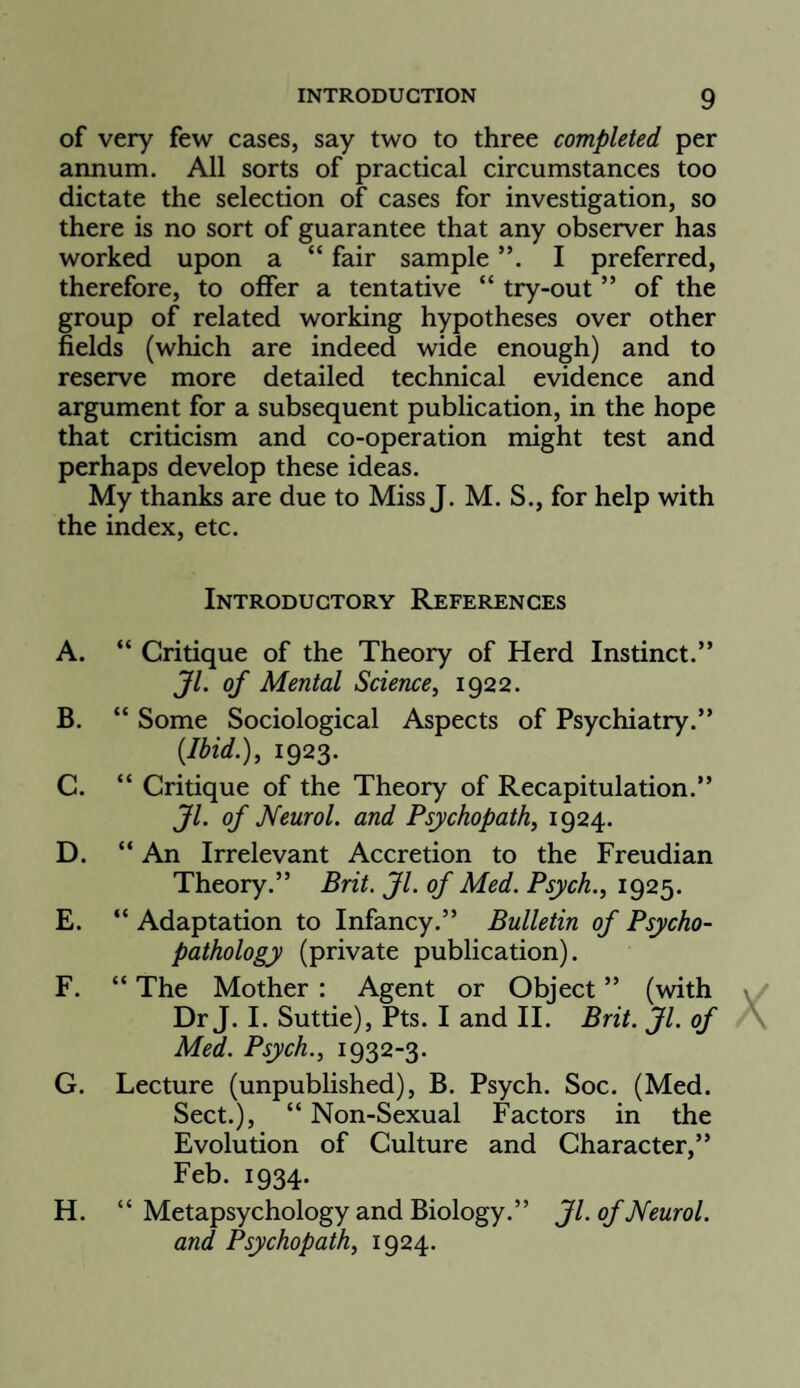 of very few cases, say two to three completed per annum. All sorts of practical circumstances too dictate the selection of cases for investigation, so there is no sort of guarantee that any observer has worked upon a “ fair sample I preferred, therefore, to offer a tentative “ try-out ” of the group of related working hypotheses over other fields (which are indeed wide enough) and to reserve more detailed technical evidence and argument for a subsequent publication, in the hope that criticism and co-operation might test and perhaps develop these ideas. My thanks are due to Miss J. M. S., for help with the index, etc. Introductory References A. “ Critique of the Theory of Herd Instinct.” JL of Mental Science, 1922. B. “ Some Sociological Aspects of Psychiatry.” {Ibid.), 1923. C. “ Critique of the Theory of Recapitulation.” JL of Neurol, and Psychopath, 1924. D. “ An Irrelevant Accretion to the Freudian Theory.” Brit. Jl. of Med. Psych., 1925. E. “ Adaptation to Infancy.” Bulletin of Psycho¬ pathology (private publication). F. “ The Mother : Agent or Object ” (with Dr J. I. Suttie), Pts. I and II. Brit. Jl. of Med. Psych., 1932-3. G. Lecture (unpublished), B. Psych. Soc. (Med. Sect.), “ Non-Sexual Factors in the Evolution of Culture and Character,” Feb. 1934. H. “ Metapsychology and Biology.” Jl. of Neurol. and Psychopath, 1924.