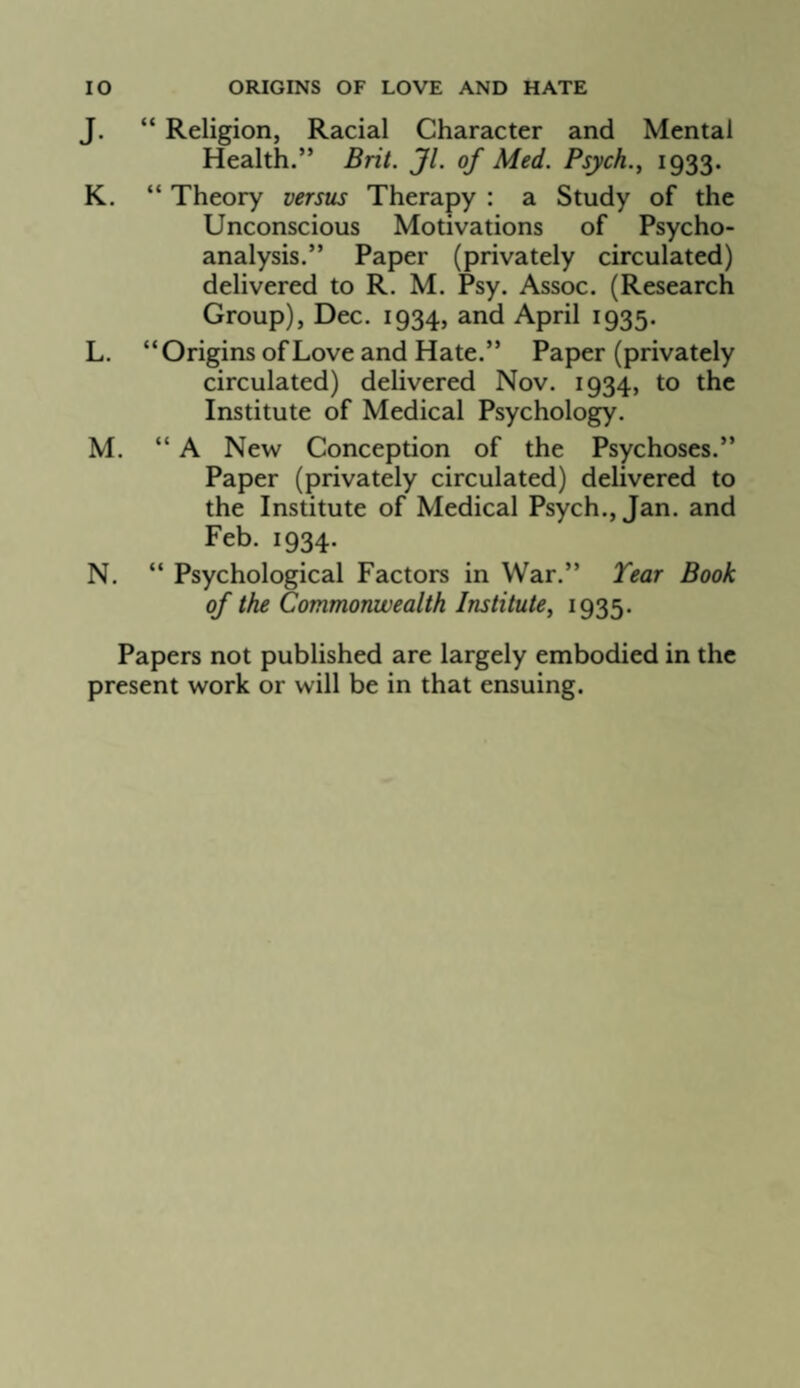 J. “ Religion, Racial Character and Mental Health.” Brit. Jl. of Med. Psych., 1933. K. “ Theory versus Therapy : a Study of the Unconscious Motivations of Psycho¬ analysis.” Paper (privately circulated) delivered to R. M. Psy. Assoc. (Research Group), Dec. 1934, and April 1935. L. “Origins of Love and Hate.” Paper (privately circulated) delivered Nov. 1934, to the Institute of Medical Psychology. M. “ A New Conception of the Psychoses.” Paper (privately circulated) delivered to the Institute of Medical Psych., Jan. and Feb. 1934. N. “ Psychological Factors in War.” Tear Book of the Commonwealth Institute^ I935* Papers not published are largely embodied in the present work or will be in that ensuing.