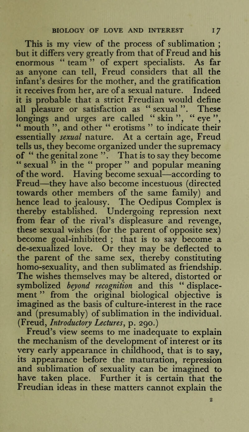 This is my view of the process of sublimation ; but it differs very greatly from that of Freud and his enormous “ team ” of expert specialists. As far as anyone can tell, Freud considers that all the infant’s desires for the mother, and the gratification it receives from her, are of a sexual nature. Indeed it is probable that a strict Freudian would define all pleasure or satisfaction as “ sexual ”. These longings and urges are called “ skin ”, “ eye ”, “ mouth ”, and other “ erotisms ” to indicate their essentially sexual nature. At a certain age, Freud tells us, they become organized under the supremacy of “ the genital zone ”. That is to say they become “ sexual ” in the “ proper ” and popular meaning of the word. Having become sexual—according to Freud—they have also become incestuous (directed towards other members of the same family) and hence lead to jealousy. The Oedipus Complex is thereby established. Undergoing repression next from fear of the rival’s displeasure and revenge, these sexual wishes (for the parent of opposite sex) become goal-inhibited ; that is to say become a de-sexualized love. Or they may be deflected to the parent of the same sex, thereby constituting homo-sexuality, and then sublimated as friendship. The wishes themselves may be altered, distorted or symbolized beyond recognition and this “ displace¬ ment ” from the original biological objective is imagined as the basis of culture-interest in the race and (presumably) of sublimation in the individual. (Freud, Introductory Lectures, p. 290.) Freud’s view seems to me inadequate to explain the mechanism of the development of interest or its very early appearance in childhood, that is to say, its appearance before the maturation, repression and sublimation of sexuality can be imagined to have taken place. Further it is certain that the Freudian ideas in these matters cannot explain the