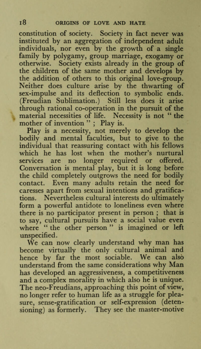 constitution of society. Society in fact never was instituted by an aggregation of independent adult individuals, nor even by the growth of a single family by polygamy, group marriage, exogamy or otherwise. Society exists already in the group of the children of the same mother and develops by the addition of others to this original love-group. Neither does culture arise by the thwarting of sex-impulse and its deflection to symbolic ends. (Freudian Sublimation.) Still less does it arise through rational co-operation in the pursuit of the material necessities of life. Necessity is not “ the mother of invention ” ; Play is. Play is a necessity, not merely to develop the bodily and mental faculties, but to give to the individual that reassuring contact with his fellows which he has lost when the mother’s nurtural services are no longer required or offered. Conversation is mental play, but it is long before the child completely outgrows the need for bodily contact. Even many adults retain the need for caresses apart from sexual intentions and gratifica¬ tions. Nevertheless cultural interests do ultimately form a powerful antidote to loneliness even where there is no participator present in person ; that is to say, cultural pursuits have a social value even where “ the other person ” is imagined or left unspecified. We can now clearly understand why man has become virtually the only cultural animal and hence by far the most sociable. We can also understand from the same considerations why Man has developed an aggressiveness, a competitiveness and a complex morality in which also he is unique. The neo-Freudians, approaching this point of view, no longer refer to human life as a struggle for plea¬ sure, sense-gratification or self-expression (deten¬ sioning) as formerly. They see the master-motive