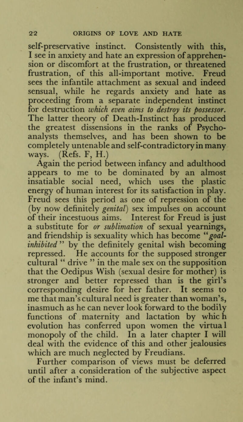 self-preservative instinct. Consistently with this, I see in anxiety and hate an expression of apprehen¬ sion or discomfort at the frustration, or threatened frustration, of this all-important motive. Freud sees the infantile attachment as sexual and indeed sensual, while he regards anxiety and hate as proceeding from a separate independent instinct for destruction which even aims to destroy its possessor. The latter theory of Death-Instinct has produced the greatest dissensions in the ranks of Psycho¬ analysts themselves, and has been shown to be completely untenable and self-contradictory in many ways. (Refs. F, H.) Again the period between infancy and adulthood appears to me to be dominated by an almost insatiable social need, which uses the plastic energy of human interest for its satisfaction in play. Freud sees this period as one of repression of the (by now definitely genital) sex impulses on account of their incestuous aims. Interest for Freud is just a substitute for or sublimation of sexual yearnings, and friendship is sexuality which has become ^^goal- inhibited ” by the definitely genital wish becoming repressed. He accounts for the supposed stronger cultural “ drive ” in the male sex on the supposition that the Oedipus Wish (sexual desire for mother) is stronger and better repressed than is the girl’s corresponding desire for her father. It seems to me that man’s cultural need is greater than woman’s, inasmuch as he can never look forward to the bodily functions of maternity and lactation by whic h evolution has conferred upon women the virtual monopoly of the child. In a later chapter I will deal with the evidence of this and other jealousies which are much neglected by Freudians. Further comparison of views must be deferred until after a consideration of the subjective aspect of the infant’s mind.