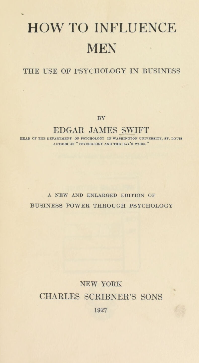 MEN THE USE OF PSYCHOLOGY IN BUSINESS BY EDGAR JAMES SWIFT HEAD OF THE DEPARTMENT OF PSTCHOLOGT IN WASHINGTON DNIVER8ITT, ST. LOUIS AUTHOR OF “psychology AND THE DAy’s WORK ” A NEW AND ENLARGED EDITION OF BUSINESS POWER THROUGH PSYCHOLOGY NEW YORK CHARLES SCRIBNER’S SONS 1927