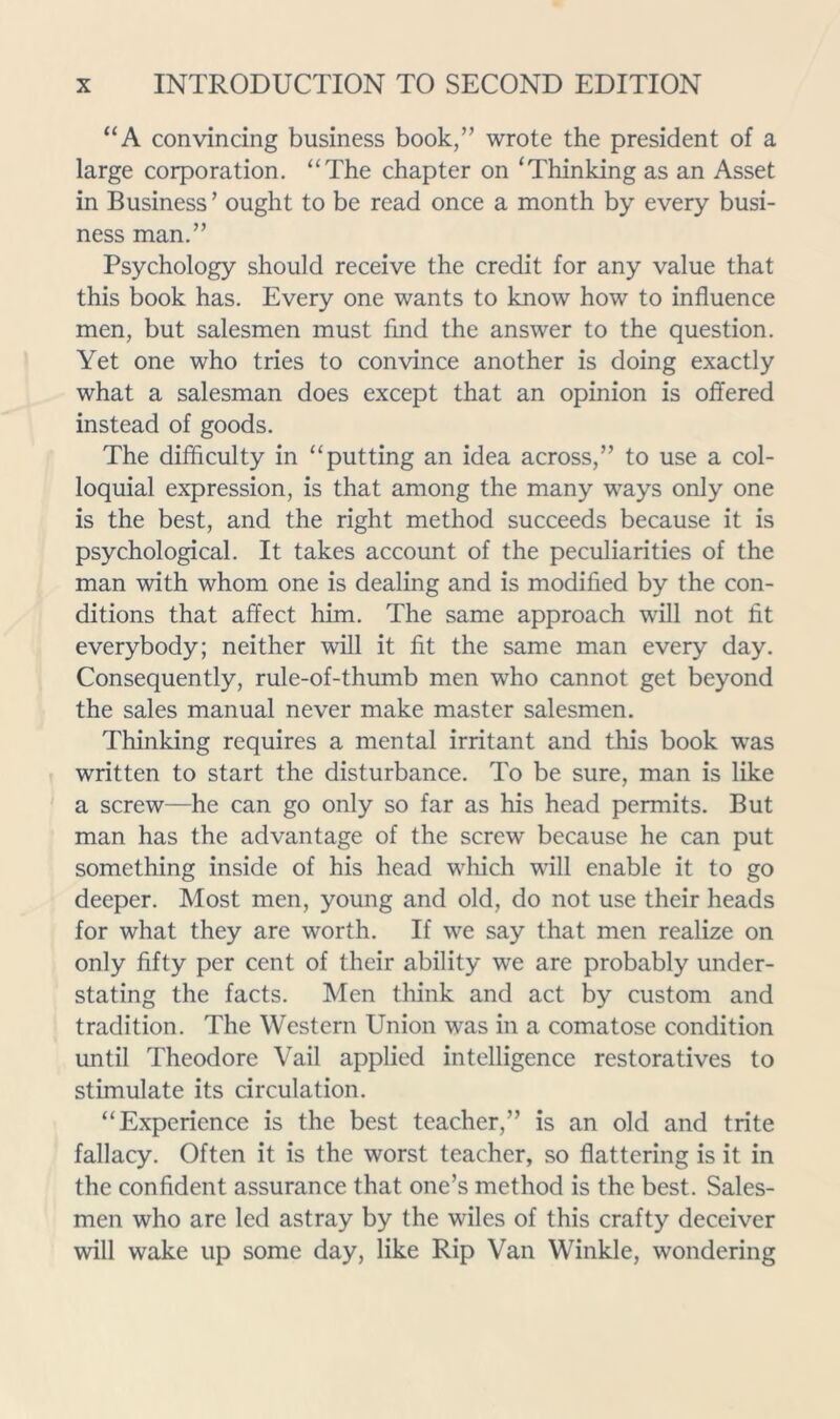 “A convincing business book,” wrote the president of a large corporation. “The chapter on ‘Thinking as an Asset in Business’ ought to be read once a month by every busi- ness man,” Psychology should receive the credit for any value that this book has. Every one wants to know how to influence men, but salesmen must fmd the answer to the question. Yet one who tries to convince another is doing exactly what a salesman does except that an opinion is offered instead of goods. The difficulty in “putting an idea across,” to use a col- loquial expression, is that among the many ways only one is the best, and the right method succeeds because it is psychological. It takes account of the peculiarities of the man with whom one is dealing and is modified by the con- ditions that affect him. The same approach will not fit everybody; neither will it fit the same man every day. Consequently, rule-of-thumb men who cannot get beyond the sales manual never make master salesmen. Thinking requires a mental irritant and this book was written to start the disturbance. To be sure, man is like a screw—he can go only so far as his head permits. But man has the advantage of the screw because he can put something inside of his head which will enable it to go deeper. Most men, young and old, do not use their heads for what they are worth. If we say that men realize on only fifty per cent of their ability we are probably under- stating the facts. Men think and act by custom and tradition. The Western Union was in a comatose condition until Theodore Vail applied intelligence restoratives to stimulate its circulation. “Experience is the best teacher,” is an old and trite fallacy. Often it is the worst teacher, so flattering is it in the confident assurance that one’s method is the best. Sales- men who are led astray by the wiles of this crafty deceiver will wake up some day, like Rip Van Winkle, wondering