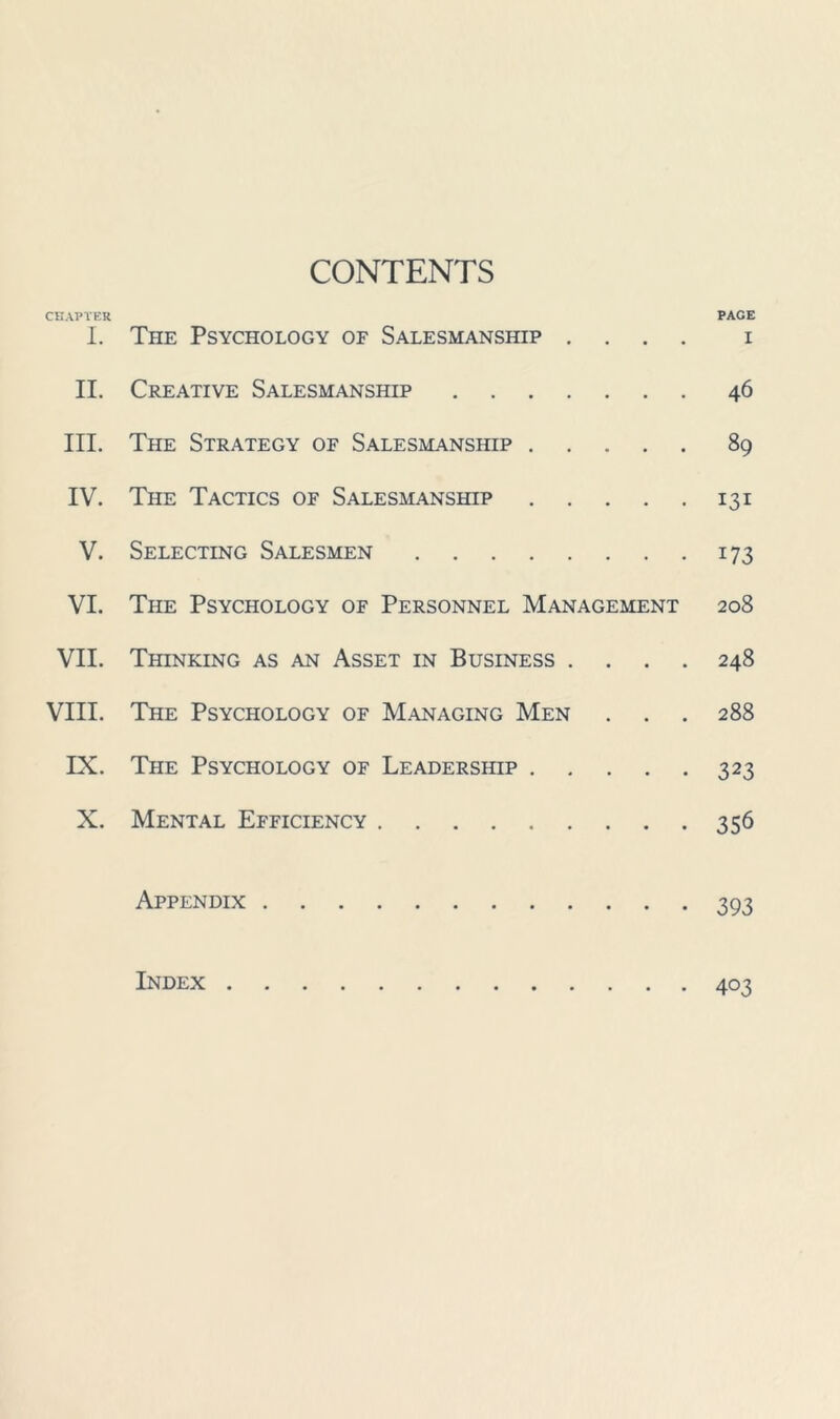 CONTENTS CHAPTER PAGE 1. The Psychology of Salesmanship .... i II. Creative Salesmanship 46 III. The Strategy of Salesmanship 89 IV. The Tactics of Salesmanship 131 V. Selecting Salesmen 173 VI. The Psychology of Personnel Management 208 VII. Thinking as an Asset in Business .... 248 VIII. The Psychology of Managing Men . . . 288 IX. The Psychology of Leadership 323 X. Mental Efficiency 356 Appendix 393 Index 403