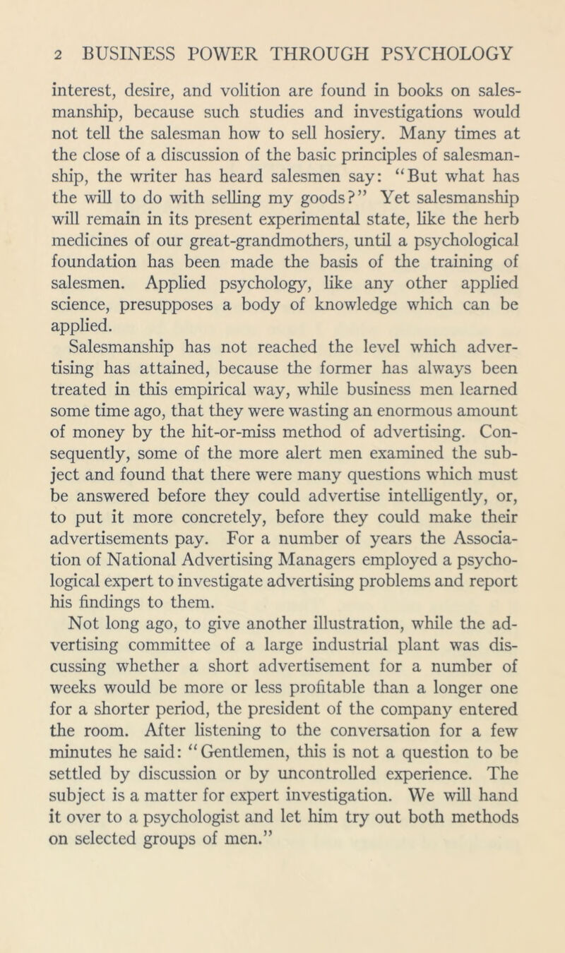 interest, desire, and volition are found in books on sales- manship, because such studies and investigations would not tell the salesman how to sell hosiery. Many times at the close of a discussion of the basic principles of salesman- ship, the writer has heard salesmen say: “But what has the will to do with selling my goods?” Yet salesmanship will remain in its present experimental state, like the herb medicines of our great-grandmothers, until a psychological foundation has been made the basis of the training of salesmen. Applied psychology, like any other applied science, presupposes a body of knowledge which can be applied. Salesmanship has not reached the level which adver- tising has attained, because the former has always been treated in this empirical way, while business men learned some time ago, that they were wasting an enormous amount of money by the hit-or-miss method of advertising. Con- sequently, some of the more alert men examined the sub- ject and found that there were many questions which must be answered before they could advertise intelligently, or, to put it more concretely, before they could make their advertisements pay. For a number of years the Associa- tion of National Advertising Managers employed a psycho- logical expert to investigate advertising problems and report his findings to them. Not long ago, to give another illustration, while the ad- vertising committee of a large industrial plant was dis- cussing whether a short advertisement for a number of weeks would be more or less profitable than a longer one for a shorter period, the president of the company entered the room. After listening to the conversation for a few minutes he said: “Gentlemen, this is not a question to be settled by discussion or by uncontrolled experience. The subject is a matter for expert investigation. We will hand it over to a psychologist and let him try out both methods on selected groups of men.”