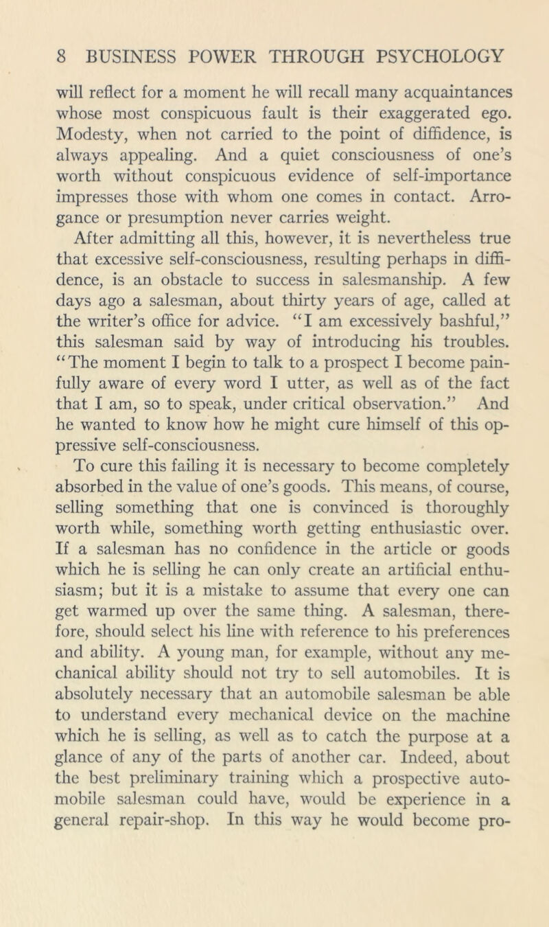 will reflect for a moment he will recall many acquaintances whose most conspicuous fault is their exaggerated ego. Modesty, when not carried to the point of difiidence, is always appealing. And a quiet consciousness of one’s worth without conspicuous evidence of self-importance impresses those with whom one comes in contact. Arro- gance or presumption never carries weight. After admitting all this, however, it is nevertheless true that excessive self-consciousness, resulting perhaps in diffi- dence, is an obstacle to success in salesmanship. A few days ago a salesman, about thirty years of age, called at the writer’s office for advice. “I am excessively bashful,” this salesman said by way of introducing his troubles. “The moment I begin to talk to a prospect I become pain- fully aware of every word I utter, as well as of the fact that I am, so to speak, under critical observation.” And he wanted to know how he might cure himself of this op- pressive self-consciousness. To cure this failing it is necessary to become completely absorbed in the value of one’s goods. This means, of course, selling something that one is convinced is thoroughly worth while, something worth getting enthusiastic over. If a salesman has no confidence in the article or goods which he is selling he can only create an artificial enthu- siasm; but it is a mistake to assume that every one can get warmed up over the same thing. A salesman, there- fore, should select his line with reference to his preferences and ability. A young man, for example, without any me- chanical ability should not try to sell automobiles. It is absolutely necessary that an automobile salesman be able to understand every mechanical device on the machine which he is selling, as well as to catch the purpose at a glance of any of the parts of another car. Indeed, about the best preliminary training which a prospective auto- mobile salesman could have, would be experience in a general repair-shop. In this way he would become pro-