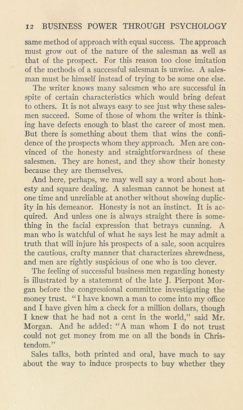 same method of approach with equal success. The approach must grow out of the nature of the salesman as well as that of the prospect. For this reason too close imitation of the methods of a successful salesman is unwise. A sales- man must be himself instead of trying to be some one else. The writer knows many salesmen who are successful in spite of certain characteristics which would bring defeat to others. It is not always easy to see just why these sales- men succeed. Some of those of whom the writer is think- ing have defects enough to blast the career of most men. But there is something about them that wins the confi- dence of the prospects whom they approach. Men are con- vinced of the honesty and straightforwardness of these salesmen. They are honest, and they show their honesty because they are themselves. And here, perhaps, we may well say a word about hon- esty and square dealing. A salesman cannot be honest at one time and unreliable at another without showing duplic- ity in his demeanor. Honesty is not an instinct. It is ac- quired. And unless one is always straight there is some- thing in the facial expression that betrays cunning. A man who is watchful of what he says lest he may admit a truth that will injure his prospects of a sale, soon acquires the cautious, crafty manner that characterizes shrewdness, and men are rightly suspicious of one who is too clever. The feeling of successful business men regarding honesty is illustrated by a statement of the late J. Pierpont Mor- gan before the congressional committee investigating the money trust. “I have known a man to come into my office and I have given him a check for a million dollars, though I knew that he had not a cent in the world,” said Mr. Morgan. And he added: “A man whom I do not trust could not get money from me on all the bonds in Chris- tendom.” Sales talks, both printed and oral, have much to say about the way to induce prospects to buy whether they