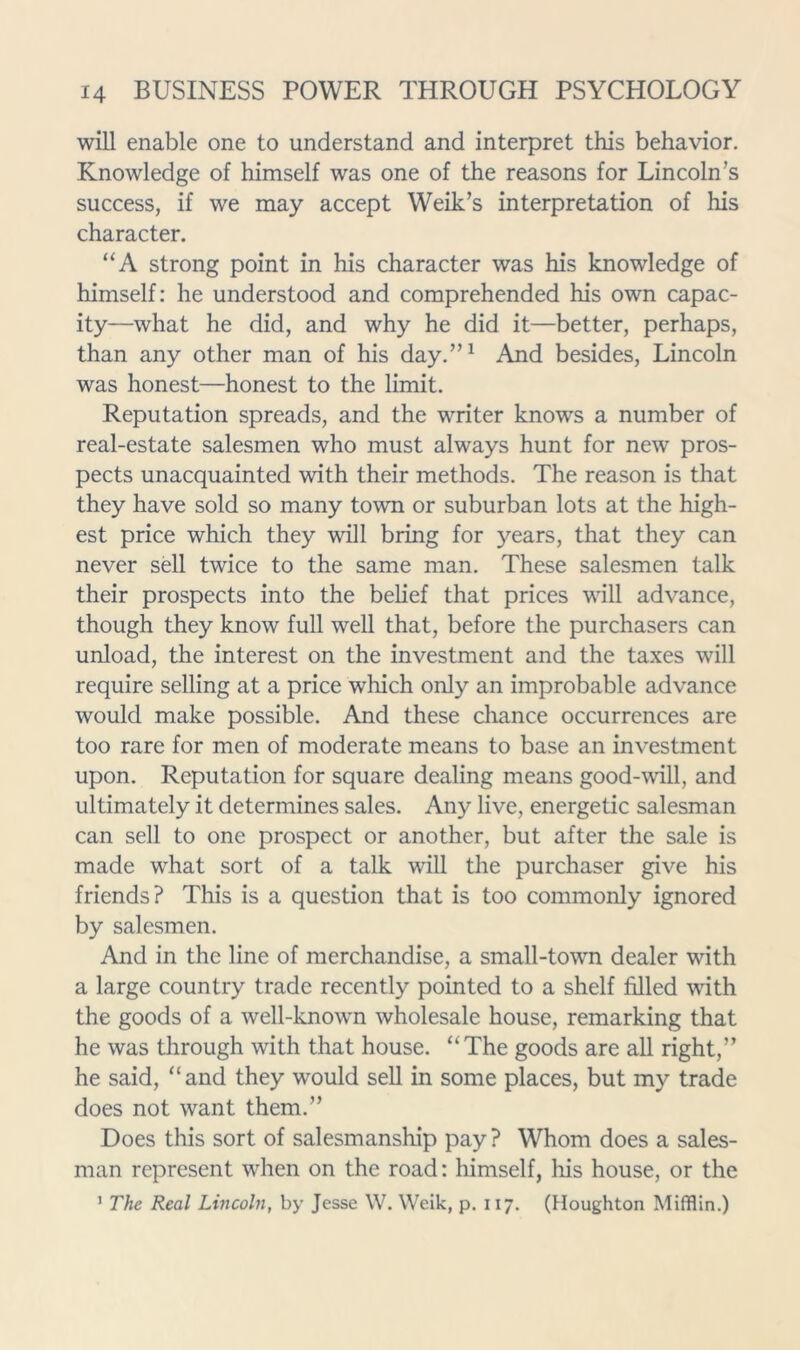 will enable one to understand and interpret this behavior. Knowledge of himself was one of the reasons for Lincoln’s success, if we may accept Weik’s interpretation of his character. “A strong point in his character was his knowledge of himself: he understood and comprehended his own capac- ity—what he did, and why he did it—better, perhaps, than any other man of his day.”^ And besides, Lincoln was honest—honest to the limit. Reputation spreads, and the writer knows a number of real-estate salesmen who must always hunt for new pros- pects unacquainted with their methods. The reason is that they have sold so many town or suburban lots at the high- est price which they will bring for years, that they can never sell twice to the same man. These salesmen talk their prospects into the belief that prices will advance, though they know full well that, before the purchasers can unload, the interest on the investment and the taxes will require selling at a price which only an improbable advance would make possible. And these chance occurrences are too rare for men of moderate means to base an investment upon. Reputation for square dealing means good-wall, and ultimately it determines sales. Any live, energetic salesman can sell to one prospect or another, but after the sale is made what sort of a talk will the purchaser give his friends? This is a question that is too commonly ignored by salesmen. And in the line of merchandise, a small-town dealer wdth a large country trade recently pointed to a shelf filled with the goods of a well-knowm wholesale house, remarking that he was through with that house. “The goods are all right,” he said, “and they would sell in some places, but my trade does not want them.” Does this sort of salesmanship pay ? Whom does a sales- man represent when on the road: himself, liis house, or the ’ The Real Lincoln, by Jesse W. Weik, p. 117. (Houghton Mifflin.)