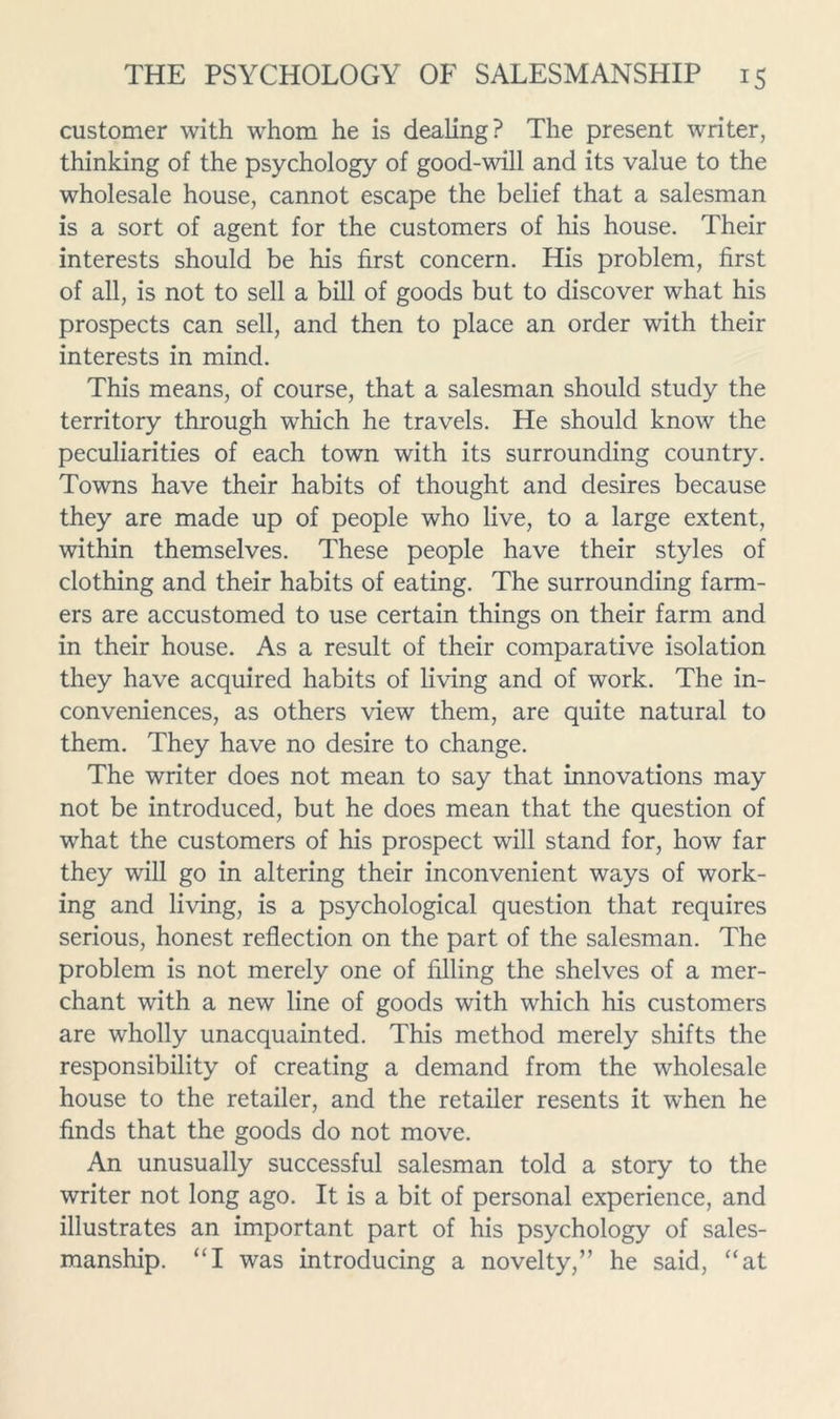 customer with whom he is dealing? The present writer, thinking of the psychology of good-will and its value to the wholesale house, cannot escape the belief that a salesman is a sort of agent for the customers of his house. Their interests should be his first concern. His problem, first of all, is not to sell a bill of goods but to discover what his prospects can sell, and then to place an order with their interests in mind. This means, of course, that a salesman should study the territory through which he travels. He should know the peculiarities of each town with its surrounding country. Towns have their habits of thought and desires because they are made up of people who live, to a large extent, within themselves. These people have their styles of clothing and their habits of eating. The surrounding farm- ers are accustomed to use certain things on their farm and in their house. As a result of their comparative isolation they have acquired habits of living and of work. The in- conveniences, as others view them, are quite natural to them. They have no desire to change. The writer does not mean to say that innovations may not be introduced, but he does mean that the question of what the customers of his prospect will stand for, how far they will go in altering their inconvenient ways of work- ing and living, is a psychological question that requires serious, honest reflection on the part of the salesman. The problem is not merely one of filling the shelves of a mer- chant with a new line of goods with which his customers are wholly unacquainted. This method merely shifts the responsibility of creating a demand from the wholesale house to the retailer, and the retailer resents it when he finds that the goods do not move. An unusually successful salesman told a story to the writer not long ago. It is a bit of personal experience, and illustrates an important part of his psychology of sales- manship. “I was introducing a novelty,” he said, “at