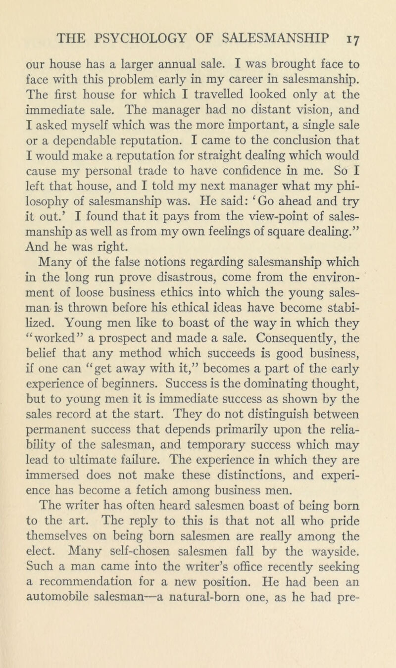 our house has a larger annual sale. I was brought face to face with this problem early in my career in salesmanship. The first house for which I travelled looked only at the immediate sale. The manager had no distant vision, and I asked myself which was the more important, a single sale or a dependable reputation. I came to the conclusion that I would make a reputation for straight dealing which would cause my personal trade to have confidence in me. So I left that house, and I told my next manager what my phi- losophy of salesmanship was. He said: ‘Go ahead and try it out.’ I found that it pays from the view-point of sales- manship as well as from my own feelings of square dealing.” And he was right. Many of the false notions regarding salesmanship which in the long run prove disastrous, come from the environ- ment of loose business ethics into which the young sales- man is thrown before his ethical ideas have become stabi- lized. Young men like to boast of the way in which they “worked” a prospect and made a sale. Consequently, the belief that any method which succeeds is good business, if one can “get away with it,” becomes a part of the early experience of beginners. Success is the dominating thought, but to young men it is immediate success as shown by the sales record at the start. They do not distinguish between permanent success that depends primarily upon the relia- bility of the salesman, and temporary success which may lead to ultimate failure. The experience in which they are immersed does not make these distinctions, and experi- ence has become a fetich among business men. The writer has often heard salesmen boast of being born to the art. The reply to this is that not all who pride themselves on being born salesmen are really among the elect. Many self-chosen salesmen fall by the wayside. Such a man came into the writer’s office recently seeking a recommendation for a new position. He had been an automobile salesman—a natural-born one, as he had pre-