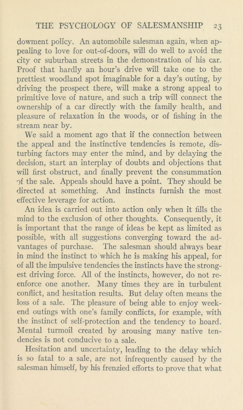 dowment policy. An automobile salesman again, when ap- pealing to love for out-of-doors, will do well to avoid the city or suburban streets in the demonstration of his car. Proof that hardly an hour’s drive will take one to the prettiest woodland spot imaginable for a day’s outing, by driving the prospect there, will make a strong appeal to primitive love of nature, and such a trip will connect the ownership of a car directly with the family health, and pleasure of relaxation in the woods, or of fishing in the stream near by. We said a moment ago that if the connection between the appeal and the instinctive tendencies is remote, dis- turbing factors may enter the mind, and by delaying the decision, start an interplay of doubts and objections that will first obstruct, and finally prevent the consummation of the sale. Appeals should have a point. They should be directed at something. And instincts furnish the most effective leverage for action. An idea is carried out into action only when it fills the mind to the exclusion of other thoughts. Consequently, it is important that the range of ideas be kept as limited as possible, with all suggestions converging toward the ad- vantages of purchase. The salesman should always bear in mind the instinct to which he is making his appeal, for of all the impulsive tendencies the instincts have the strong- est driving force. All of the instincts, however, do not re- enforce one another. Many times they are in turbulent conflict, and hesitation results. But delay often means the loss of a sale. The pleasure of being able to enjoy week- end outings with one’s family conflicts, for example, with the instinct of self-protection and the tendency to hoard. Mental turmoil created by arousing many native ten- dencies is not conducive to a sale. Hesitation and uncertainty, leading to the delay which is so fatal to a sale, are not infrequently caused by the salesman himself, by his frenzied efforts to prove that what