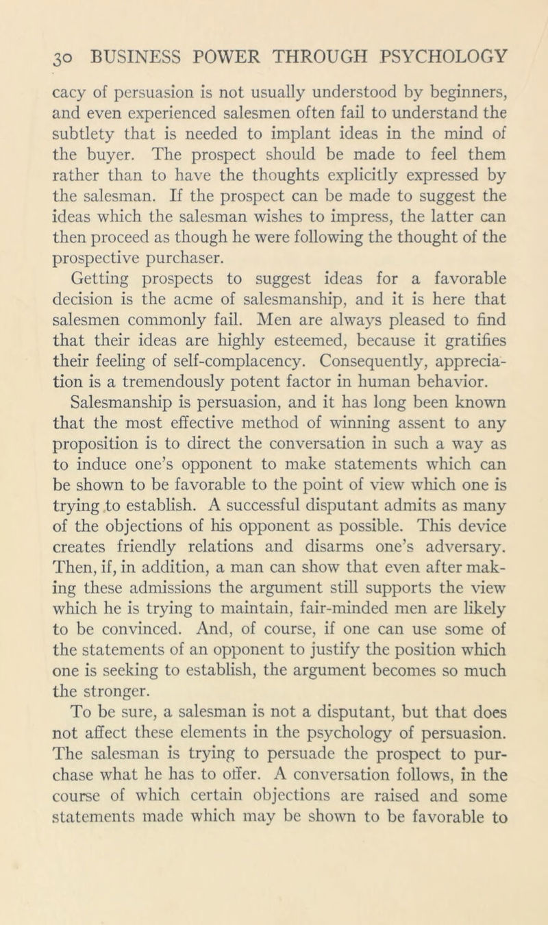 cacy of persuasion is not usually understood by beginners, and even experienced salesmen often fail to understand the subtlety that is needed to implant ideas in the mind of the buyer. The prospect should be made to feel them rather than to have the thoughts explicitly expressed by the salesman. If the prospect can be made to suggest the ideas which the salesman wishes to impress, the latter can then proceed as though he were following the thought of the prospective purchaser. Getting prospects to suggest ideas for a favorable decision is the acme of salesmanship, and it is here that salesmen commonly fail. Men are always pleased to find that their ideas are highly esteemed, because it gratifies their feeling of self-complacency. Consequently, apprecia- tion is a tremendously potent factor in human behavior. Salesmanship is persuasion, and it has long been known that the most effective method of winning assent to any proposition is to direct the conversation in such a way as to induce one’s opponent to make statements which can be shown to be favorable to the point of view which one is trying ,to establish. A successful disputant admits as many of the objections of his opponent as possible. This device creates friendly relations and disarms one’s adversary. Then, if, in addition, a man can show that even after mak- ing these admissions the argument still supports the view which he is trying to maintain, fair-minded men are likely to be convinced. And, of course, if one can use some of the statements of an opponent to justify the position which one is seeking to establish, the argument becomes so much the stronger. To be sure, a salesman is not a disputant, but that does not affect these elements in the psychology of persuasion. The salesman is trying to persuade the prospect to pur- chase what he has to offer. A conversation follows, in the course of which certain objections are raised and some statements made which may be shown to be favorable to