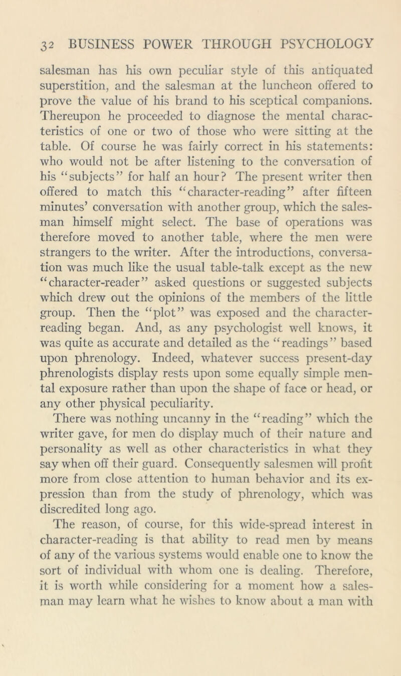 salesman has his own peculiar style of this antiquated superstition, and the salesman at the luncheon offered to prove the value of his brand to his sceptical companions. Thereupon he proceeded to diagnose the mental charac- teristics of one or two of those who were sitting at the table. Of course he was fairly correct in his statements: who would not be after listening to the conversation of his “subjects” for half an hour? The present writer then offered to match this “character-reading” after fifteen minutes’ conversation with another group, which the sales- man himself might select. The base of operations was therefore moved to another table, where the men were strangers to the writer. After the introductions, conversa- tion was much like the usual table-talk except as the new “character-reader” asked questions or suggested subjects which drew out the opinions of the members of the little group. Then the “plot” was exposed and the character- reading began. And, as any psychologist well knows, it was quite as accurate and detailed as the “readings” based upon phrenology. Indeed, whatever success present-day phrenologists display rests upon some equally simple men- tal exposure rather than upon the shape of face or head, or any other physical peculiarity. There was nothing uncanny in the “reading” which the writer gave, for men do display much of their nature and personality as well as other characteristics in what they say when off their guard. Consequently salesmen mil profit more from close attention to human behavior and its ex- pression than from the study of phrenology, which was discredited long ago. The reason, of course, for this wide-spread interest in character-reading is that ability to read men by means of any of the various systems would enable one to know the sort of individual with whom one is dealing. Therefore, it is worth while considering for a moment how a sales- man may learn what he wishes to know about a man with