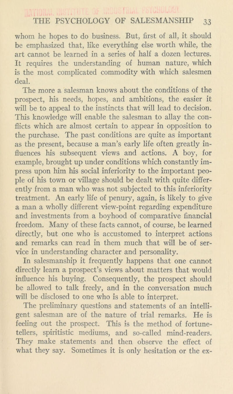 whom he hopes to do business. But, first of all, it should be emphasized that, like everything else worth while, the art cannot be learned in a series of half a dozen lectures. It requires the understanding of human nature, which is the most complicated commodity with which salesmen deal. The more a salesman knows about the conditions of the prospect, his needs, hopes, and ambitions, the easier it will be to appeal to the instincts that will lead to decision. This knowledge will enable the salesman to allay the con- flicts which are almost certain to appear in opposition to the purchase. The past conditions are quite as important as the present, because a man’s early life often greatly in- fluences his subsequent views and actions. A boy, for example, brought up under conditions which constantly im- press upon him his social inferiority to the important peo- ple of his town or village should be dealt with quite differ- ently from a man who was not subjected to this inferiority treatment. An early life of penury, again, is likely to give a man a wholly different view-point regarding expenditure and investments from a boyhood of comparative financial freedom. Many of these facts cannot, of course, be learned directly, but one who is accustomed to interpret actions and remarks can read in them much that will be of ser- vice in understanding character and personality. In salesmanship it frequently happens that one cannot directly learn a prospect’s views about matters that would influence his buying. Consequently, the prospect should be allowed to talk freely, and in the conversation much will be disclosed to one who is able to interpret. The preliminary questions and statements of an intelli- gent salesman are of the nature of trial remarks. He is feeling out the prospect. This is the method of fortune- tellers, spiritistic mediums, and so-called mind-readers. They make statements and then observe the effect of what they say. Sometimes it is only hesitation or the ex-