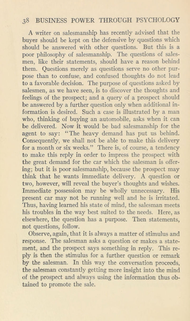 A writer on salesmanship has recently advised that the buyer should be kept on the defensive by questions which should be answered with other questions. But this is a poor philosophy of salesmanship. The questions of sales- men, like their statements, should have a reason behind them. Questions merely as questions serve no other pur- pose than to confuse, and confused thoughts do not lead to a favorable decision. The purpose of questions asked by salesmen, as we have seen, is to discover the thoughts and feelings of the prospect; and a query of a prospect should be answered by a further question only when additional in- formation is desired. Such a case is illustrated by a man who, thinking of buying an automobile, asks when it can be delivered. Now it would be bad salesmanship for the agent to say: “The heavy demand has put us behind. Consequently, we shall not be able to make this delivery for a month or six weeks.” There is, of course, a tendency to make this reply in order to impress the prospect with the great demand for the car which the salesman is offer- ing; but it is poor salesmanship, because the prospect may think that he wants immediate delivery. A question or two, however, will reveal the buyer’s thoughts and wishes. Immediate possession may be wholly unnecessary. His present car may not be running well and he is irritated. Thus, having learned his state of mind, the salesman meets his troubles in the way best suited to the needs. Here, as elsewhere, the question has a purpose. Then statements, not questions, follow. Observe, again, that it is always a matter of stimulus and response. The salesman asks a question or makes a state- ment, and the prospect says something in reply. This re- ply is then the stimulus for a further question or remark by the salesman. In tliis way the conversation proceeds, the salesman constantly getting more insight into the mind of the prospect and always using the information thus ob- tained to promote the sale.