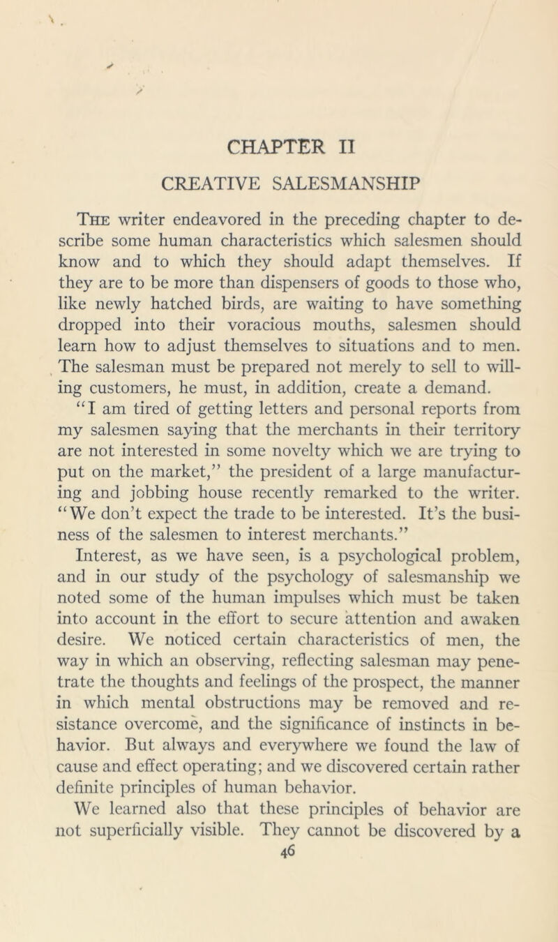 CPIAPTER II CREATIVE SALESMANSHIP The writer endeavored in the preceding chapter to de- scribe some human characteristics which salesmen should know and to which they should adapt themselves. If they are to be more than dispensers of goods to those who, like newly hatched birds, are waiting to have something dropped into their voracious mouths, salesmen should learn how to adjust themselves to situations and to men. The salesman must be prepared not merely to sell to will- ing customers, he must, in addition, create a demand. “I am tired of getting letters and personal reports from my salesmen saying that the merchants in their territory are not interested in some novelty which we are trying to put on the market,” the president of a large manufactur- ing and jobbing house recently remarked to the writer. “We don’t expect the trade to be interested. It’s the busi- ness of the salesmen to interest merchants.” Interest, as we have seen, is a psychological problem, and in our study of the psychology of salesmanship we noted some of the human impulses which must be taken into account in the effort to secure attention and awaken desire. We noticed certain characteristics of men, the way in which an observing, reflecting salesman may pene- trate the thoughts and feelings of the prospect, the manner in which mental obstructions may be removed and re- sistance overcome, and the significance of instincts in be- havior. But always and everywhere we found the law of cause and effect operating; and we discovered certain rather definite principles of human behavior. We learned also that these principles of behavior are not superficially visible. They cannot be discovered by a