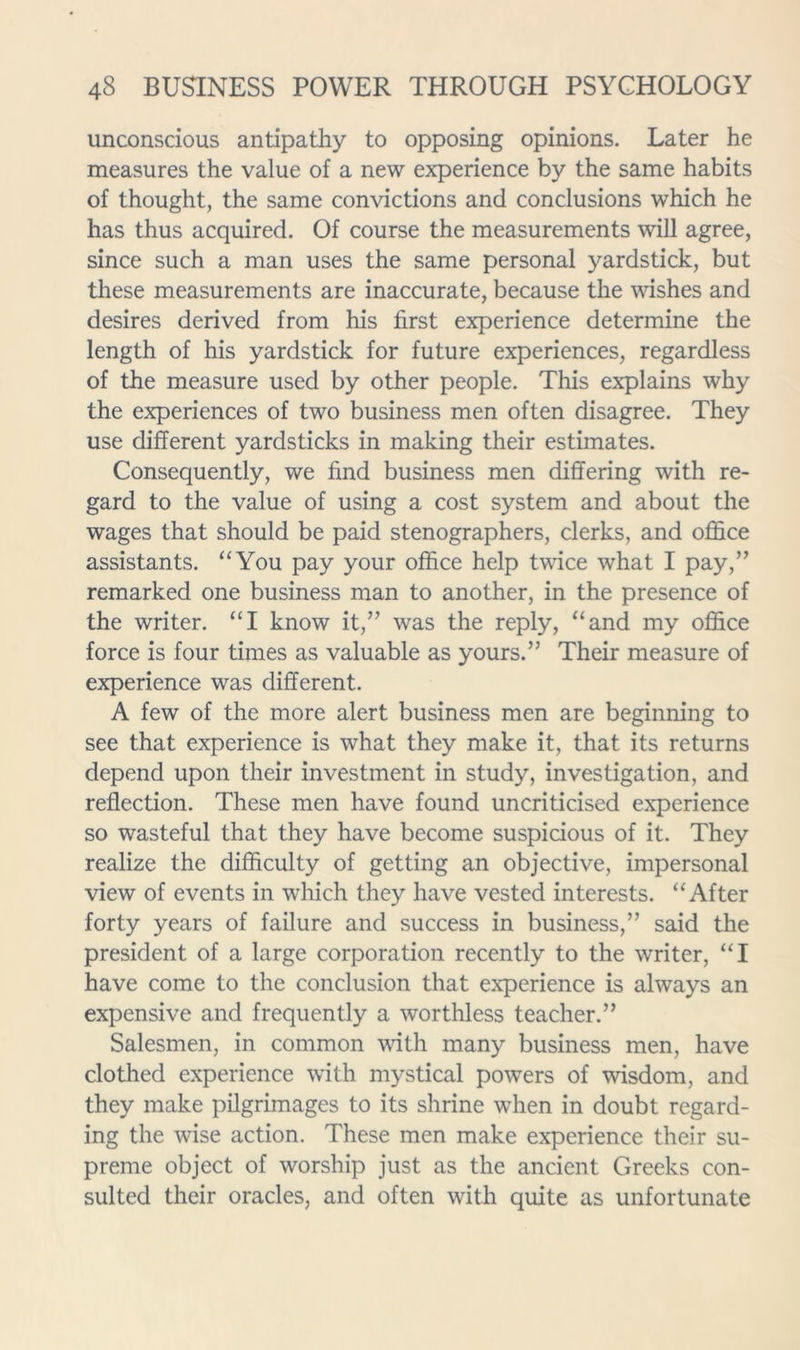 unconscious antipathy to opposing opinions. Later he measures the value of a new experience by the same habits of thought, the same convictions and conclusions which he has thus acquired. Of course the measurements will agree, since such a man uses the same personal yardstick, but these measurements are inaccurate, because the wishes and desires derived from his first experience determine the length of his yardstick for future experiences, regardless of the measure used by other people. This explains why the experiences of two business men often disagree. They use different yardsticks in making their estimates. Consequently, we find business men differing with re- gard to the value of using a cost system and about the wages that should be paid stenographers, clerks, and office assistants. “You pay your office help twice what I pay,” remarked one business man to another, in the presence of the writer. “I know it,” was the reply, “and my office force is four times as valuable as yours.” Their measure of experience was different. A few of the more alert business men are beginning to see that experience is what they make it, that its returns depend upon their investment in study, investigation, and reflection. These men have found uncriticised experience so wasteful that they have become suspicious of it. They realize the difficulty of getting an objective, impersonal view of events in which they have vested interests. “After forty years of failure and success in business,” said the president of a large corporation recently to the writer, “I have come to the conclusion that experience is always an expensive and frequently a worthless teacher.” Salesmen, in common with many business men, have clothed experience with mystical powers of wisdom, and they make pilgrimages to its shrine when in doubt regard- ing the wise action. These men make experience their su- preme object of worship just as the ancient Greeks con- sulted their oracles, and often with quite as unfortunate