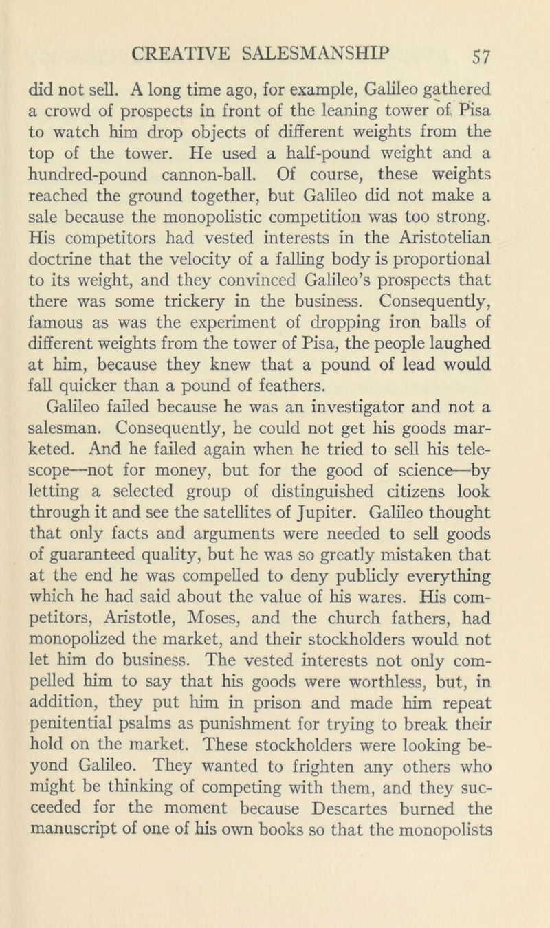 did not sell. A long time ago, for example, Galileo gathered a crowd of prospects in front of the leaning tower of Pisa to watch him drop objects of different weights from the top of the tower. He used a half-pound weight and a hundred-pound cannon-ball. Of course, these weights reached the ground together, but Galileo did not make a sale because the monopolistic competition was too strong. His competitors had vested interests in the Aristotelian doctrine that the velocity of a falling body is proportional to its weight, and they convinced Galileo’s prospects that there was some trickery in the business. Consequently, famous as was the experiment of dropping iron balls of different weights from the tower of Pisa, the people laughed at him, because they knew that a pound of lead would fall quicker than a pound of feathers. Galileo failed because he was an investigator and not a salesman. Consequently, he could not get his goods mar- keted. And he failed again when he tried to sell his tele- scope—not for money, but for the good of science—by letting a selected group of distinguished citizens look through it and see the satellites of Jupiter. Galileo thought that only facts and arguments were needed to sell goods of guaranteed quality, but he was so greatly mistaken that at the end he was compelled to deny publicly everything which he had said about the value of his wares. His com- petitors, Aristotle, Moses, and the church fathers, had monopolized the market, and their stockholders would not let him do business. The vested interests not only com- pelled him to say that his goods were worthless, but, in addition, they put him in prison and made him repeat penitential psalms as punishment for trying to break their hold on the market. These stockholders were looking be- yond Galileo. They wanted to frighten any others who might be thinking of competing with them, and they suc- ceeded for the moment because Descartes burned the manuscript of one of his own books so that the monopolists