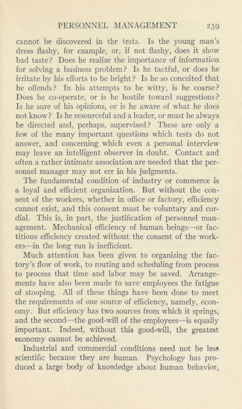 cannot be discovered in the tests. Is the young man’s dress flashy, for example, or, if not flashy, does it show bad taste? Does he realize the importance of information for solving a business problem? Is he tactful, or does he irritate by his efforts to be bright? Is he so conceited that he offends? In his attempts to be witty, is he coarse? Does he co-operate, or is he hostile toward suggestions? Is he sure of his opinions, or is he aware of what he does not know ? Is he resourceful and a leader, or must he always be directed and, perhaps, supervised? These are only a few of the many important questions which tests do not answer, and concerning which even a personal interview may leave an intelligent observer in doubt. Contact and often a rather intimate association are needed that the per- sonnel manager may not err in his judgments. The fundamental condition of industry or commerce is a loyal and efficient organization. But without the con- sent of the workers, whether in office or factory, efficiency cannot exist, and this consent must be voluntary and cor- dial. This is, in part, the justification of personnel man- agement. Mechanical eflSciency of human beings—or fac- titious efficiency created without the consent of the work- ers—in the long run is inefficient. Much attention has been given to organizing the fac- tory’s flow of work, to routing and scheduling from process to process that time and labor may be saved. Arrange- ments have also been made to save employees the fatigue of stooping. All of these things have been done to meet the requirements of one source of efficiency, namely, econ- omy. But efficiency has two sources from which it springs, and the second—the good-will of the employees—is equally important. Indeed, without this good-will, the greatest economy cannot be achieved. Industrial and commercial conditions need not be less scientific because they are human. Psychology has pro- duced a large body of knowledge about human behavior.