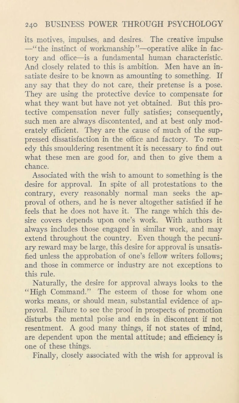 its motives, impulses, and desires. The creative impulse —‘The instinct of workmanship”—operative alike in fac- tory and office—is a fundamental human characteristic. And closely related to this is ambition. Men have an in- satiate desire to be known as amounting to something. If any say that they do not care, their pretense is a pose. They are using the protective device to compensate for what they want but have not yet obtained. But this pro- tective compensation never fully satisfies; consequently, such men are always discontented, and at best only mod- erately efficient. They are the cause of much of the sup- pressed dissatisfaction in the office and factory. To rem- edy this smouldering resentment it is necessaiy’- to find out what these men are good for, and then to give them a chance. Associated with the wish to amount to something is the desire for approval. In spite of all protestations to the contrary, every reasonably normal man seeks the ap- proval of others, and he is never altogether satisfied if he feels that he does not have it. The range which this de- sire covers depends upon one’s work. With authors it always includes those engaged in similar work, and may extend throughout the country. Even though the pecuni- ary reward may be large, this desire for approval is unsatis- fied unless the approbation of one’s fellow writers follows; and those in commerce or industry are not exceptions to this rule. Naturally, the desire for approval always looks to the “High Command.” The esteem of those for whom one works means, or should mean, substantial evidence of ap- proval. Failure to see the proof in prospects of promotion disturbs the mental poise and ends in discontent if not resentment. A good many things, if not states of mind, are dependent upon the mental attitude; and efficiency is one of these things. Finally, closely associated with the wish for approval is