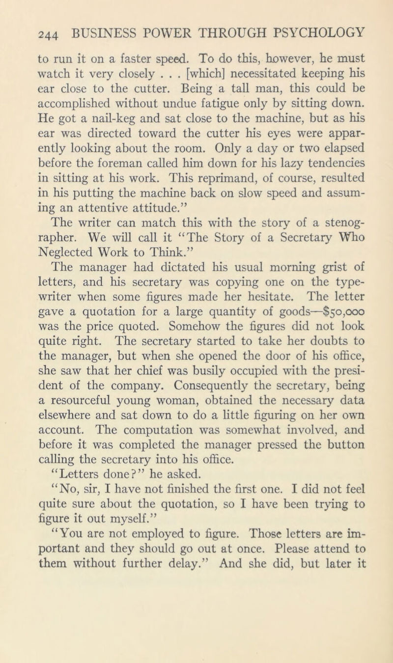 to run it on a faster speed. To do this, however, he must watch it very closely . . . [which] necessitated keeping his ear close to the cutter. Being a tall man, this could be accomplished without undue fatigue only by sitting down. He got a nail-keg and sat close to the machine, but as his ear was directed toward the cutter his eyes were appar- ently looking about the room. Only a day or two elapsed before the foreman called him down for his lazy tendencies in sitting at his work. This reprimand, of course, resulted in his putting the machine back on slow speed and assum- ing an attentive attitude.” The writer can match this with the story of a stenog- rapher. We will call it “The Story of a Secretary Who Neglected Work to Think.” The manager had dictated his usual morning grist of letters, and his secretary was copying one on the type- writer when some figures made her hesitate. The letter gave a quotation for a large quantity of goods—$50,000 was the price quoted. Somehow the figures did not look quite right. The secretary started to take her doubts to the manager, but when she opened the door of his office, she saw that her chief was busily occupied with the presi- dent of the company. Consequently the secretary, being a resourceful young woman, obtained the necessary data elsewhere and sat down to do a little figuring on her own account. The computation was somewhat involved, and before it was completed the manager pressed the button calling the secretary into his office. “Letters done?” he asked. “No, sir, I have not finished the first one. I did not feel quite sure about the quotation, so I have been trying to figure it out myself.” “You are not employed to figure. Those letters are im- portant and they should go out at once. Please attend to them without further delay.” And she did, but later it