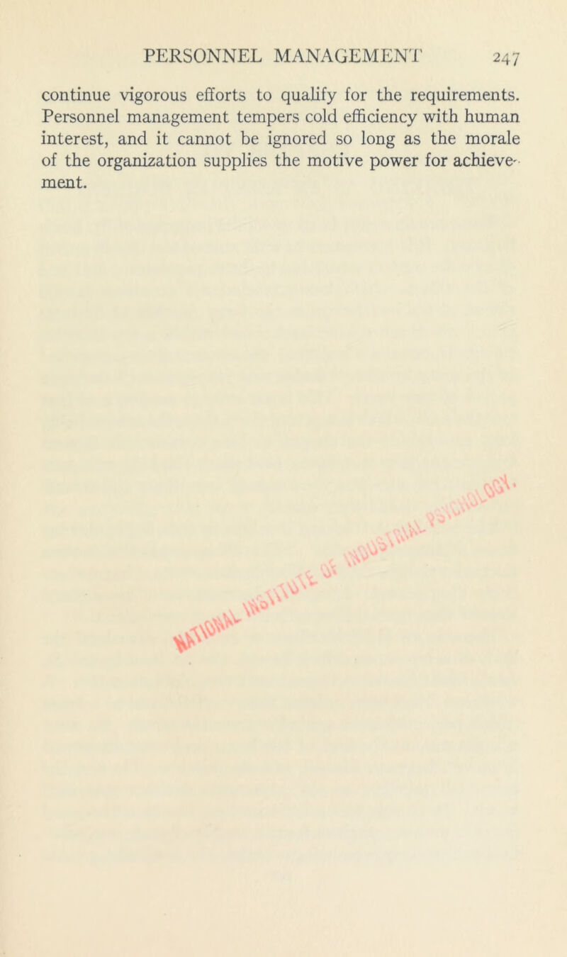 continue vigorous efforts to qualify for the requirements. Personnel management tempers cold efficiency with human interest, and it cannot be ignored so long as the morale of the organization supplies the motive power for achieve' ment.