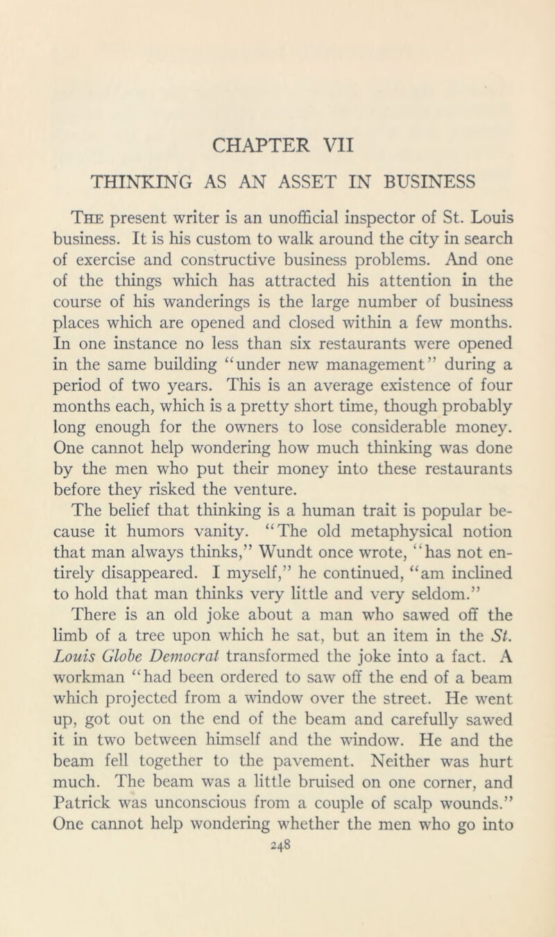 CHAPTER VII THINKING AS AN ASSET IN BUSINESS The present writer is an unofficial inspector of St. Louis business. It is his custom to walk around the city in search of exercise and constructive business problems. And one of the things which has attracted his attention in the course of his wanderings is the large number of business places which are opened and closed within a few months. In one instance no less than six restaurants were opened in the same building “under new management” during a period of two years. This is an average existence of four months each, which is a pretty short time, though probably long enough for the owners to lose considerable money. One cannot help wondering how much thinking was done by the men who put their money into these restaurants before they risked the venture. The belief that thinking is a human trait is popular be- cause it humors vanity. “The old metaphysical notion that man always thinks,” Wundt once wrote, “has not en- tirely disappeared. I myself,” he continued, “am inclined to hold that man thinks very little and very seldom.” There is an old joke about a man who sawed off the limb of a tree upon which he sat, but an item in the St. Louis Globe Democrat transformed the joke into a fact. A workman “had been ordered to saw off the end of a beam which projected from a window over the street. He went up, got out on the end of the beam and carefully sawed it in two between himself and the window. He and the beam fell together to the pavement. Neither was hurt much. The beam was a little bruised on one corner, and Patrick was unconscious from a couple of scalp wounds.” One cannot help wondering whether the men who go into