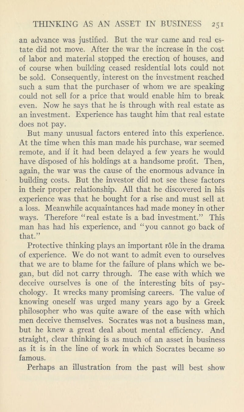 an advance was justified. But the war came and real es- tate did not move. After the war the increase in the cost of labor and material stopped the erection of houses, and of course when building ceased residential lots could not be sold. Consequently, interest on the investment reached such a sum that the purchaser of whom we are speaking could not sell for a price that would enable him to break even. Now he says that he is through with real estate as an investment. Experience has taught him that real estate does not pay. But many unusual factors entered into this experience. At the time when this man made his purchase, war seemed remote, and if it had been delayed a few years he would have disposed of his holdings at a handsome profit. Then, again, the war was the cause of the enormous advance in building costs. But the investor did not see these factors in their proper relationship. AU that he discovered in his experience was that he bought for a rise and must sell at a loss. Meanwhile acquaintances had made money in other ways. Therefore “real estate is a bad investment.” This man has had his experience, and “you cannot go back of that.” Protective thinking plays an important role in the drama of experience. We do not want to admit even to ourselves that we are to blame for the failure of plans which we be- gan, but did not carry through. The ease with which we deceive ourselves is one of the interesting bits of psy- chology. It wrecks many promising careers. The value of knowing oneself was urged many years ago by a Greek philosopher who was quite aware of the ease with which men deceive themselves. Socrates was not a business man, but he knew a great deal about mental efficiency. And straight, clear thinking is as much of an asset in business as it is in the line of work in which Socrates became so famous. Perhaps an illustration from the past will best show