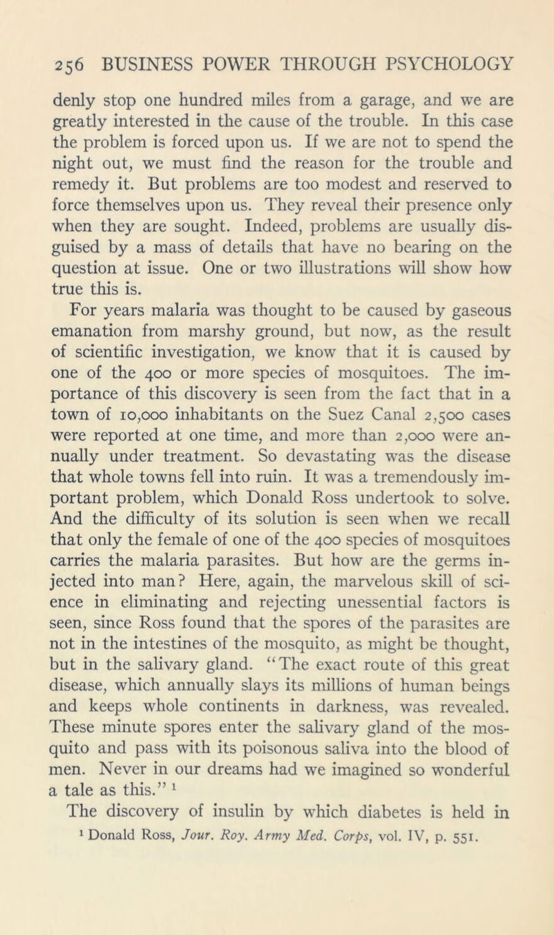 denly stop one hundred miles from a garage, and we are greatly interested in the cause of the trouble. In this case the problem is forced upon us. If we are not to spend the night out, we must find the reason for the trouble and remedy it. But problems are too modest and reserved to force themselves upon us. They reveal their presence only when they are sought. Indeed, problems are usually dis- guised by a mass of details that have no bearing on the question at issue. One or two illustrations will show how true this is. For years malaria was thought to be caused by gaseous emanation from marshy ground, but now, as the result of scientific investigation, we know that it is caused by one of the 400 or more species of mosquitoes. The im- portance of this discovery is seen from the fact that in a town of 10,000 inhabitants on the Suez Canal 2,500 cases were reported at one time, and more than 2,000 were an- nually under treatment. So devastating was the disease that whole towns fell into ruin. It was a tremendously im- portant problem, which Donald Ross undertook to solve. And the difficulty of its solution is seen when we recall that only the female of one of the 400 species of mosquitoes carries the malaria parasites. But how are the germs in- jected into man? Here, again, the marvelous skill of sci- ence in eliminating and rejecting unessential factors is seen, since Ross found that the spores of the parasites are not in the intestines of the mosquito, as might be thought, but in the salivary gland. “The exact route of this great disease, which annually slays its millions of human beings and keeps whole continents in darkness, was revealed. These minute spores enter the sahvary gland of the mos- quito and pass with its poisonous saliva into the blood of men. Never in our dreams had we imagined so wonderful a tale as this.” ^ The discovery of insulin by which diabetes is held in 1 Donald Ross, Jour. Roy. Army Med. Corps, vol. IV, p, 551.
