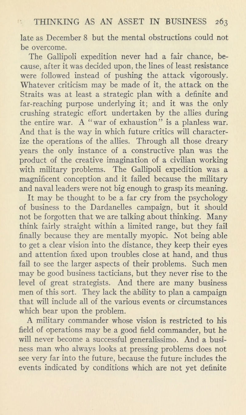 late as December 8 but the mental obstructions could not be overcome. The Gallipoli expedition never had a fair chance, be- cause, after it was decided upon, the lines of least resistance were followed instead of pushing the attack vigorously. Whatever criticism may be made of it, the attack on the Straits was at least a strategic plan with a definite and far-reaching purpose underlying it; and it was the only crushing strategic effort undertaken by the allies during the entire war. A “war of exhaustion” is a planless war. And that is the way in which future critics will character- ize the operations of the allies. Through all those dreary years the only instance of a constructive plan was the product of the creative imagination of a civilian working with military problems. The Gallipoli expedition was a magnificent conception and it failed because the military and naval leaders were not big enough to grasp its meaning. It may be thought to be a far cry from the psychology of business to the Dardanelles campaign, but it should not be forgotten that we are talking about thinking. Many think fairly straight within a limited range, but they fail finally because they are mentally myopic. Not being able to get a clear vision into the distance, they keep their eyes and attention fixed upon troubles close at hand, and thus fail to see the larger aspects of their problems. Such men may be good business tacticians, but they never rise to the level of great strategists. And there are many business men of this sort. They lack the ability to plan a campaign that will include all of the various events or circumstances which bear upon the problem. A military commander whose vision is restricted to his field of operations may be a good field commander, but he will never become a successful generalissimo. And a busi- ness man who always looks at pressing problems does not see very far into the future, because the future includes the events indicated by conditions which are not yet definite