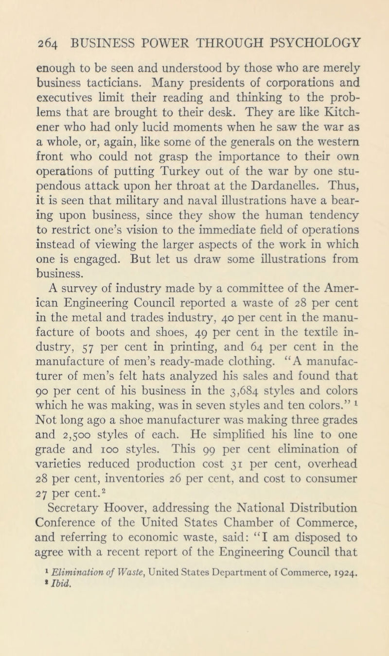 enough to be seen and understood by those who are merely business tacticians. Many presidents of corporations and executives limit their reading and thinking to the prob- lems that are brought to their desk. They are like Kitch- ener who had only lucid moments when he saw the war as a whole, or, again, like some of the generals on the western front who could not grasp the importance to their own operations of putting Turkey out of the war by one stu- pendous attack upon her throat at the Dardanelles. Thus, it is seen that military and naval illustrations have a bear- ing upon business, since they show the human tendency to restrict one’s vision to the immediate field of operations instead of viewing the larger aspects of the work in which one is engaged. But let us draw some illustrations from business. A survey of industry made by a committee of the Amer- ican Engineering Council reported a waste of 28 per cent in the metal and trades industry, 40 per cent in the manu- facture of boots and shoes, 49 per cent in the textile in- dustry, 57 per cent in printing, and 64 per cent in the manufacture of men’s ready-made clothing. “A manufac- turer of men’s felt hats analyzed his sales and found that 90 per cent of his business in the 3,684 styles and colors which he was making, was in seven styles and ten colors.” ^ Not long ago a shoe manufacturer was making three grades and 2,500 styles of each. He simplified his line to one grade and 100 styles. This 99 per cent elimination of varieties reduced production cost 31 per cent, overhead 28 per cent, inventories 26 per cent, and cost to consumer 27 per cent.2 Secretary Hoover, addressing the National Distribution Conference of the United States Chamber of Commerce, and referring to economic waste, said: “I am disposed to agree with a recent report of the Engineering Council that ‘ Elimination of Waste, United States Department of Commerce, 1924. * Ibid.