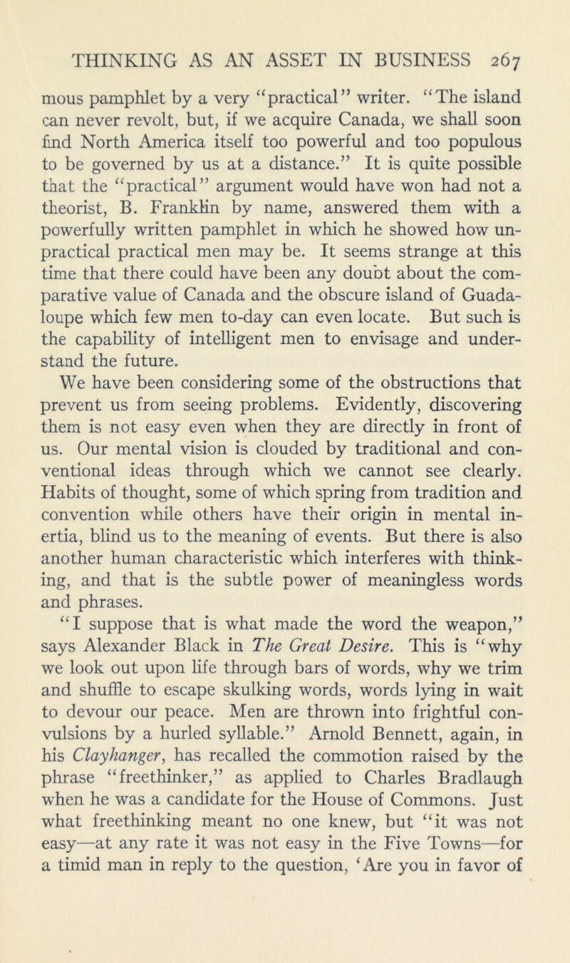 mous pamphlet by a very “practical” writer. “The island can never revolt, but, if we acquire Canada, we shall soon £nd North America itself too powerful and too populous to be governed by us at a distance.” It is quite possible that the “practical” argument would have won had not a theorist, B. Franklin by name, answered them with a powerfully written pamphlet in which he showed how un- practical practical men may be. It seems strange at this time that there could have been any doubt about the com- parative value of Canada and the obscure island of Guada- loupe which few men to-day can even locate. But such is the capability of intelligent men to envisage and under- stand the future. We have been considering some of the obstructions that prevent us from seeing problems. Evidently, discovering them is not easy even when they are directly in front of us. Our mental vision is clouded by traditional and con- ventional ideas through which we cannot see clearly. Habits of thought, some of which spring from tradition and convention while others have their origin in mental in- ertia, blind us to the meaning of events. But there is also another human characteristic which interferes with think- ing, and that is the subtle power of meaningless words and phrases. “I suppose that is what made the word the weapon,” says Alexander Black in The Great Desire. This is “why we look out upon life through bars of words, why we trim and shuffle to escape skulking words, words lying in wait to devour our peace. Men are thrown into frightful con- vulsions by a hurled syllable.” Arnold Bennett, again, in his Clayhanger, has recalled the commotion raised by the phrase “freethinker,” as applied to Charles Bradlaugh when he was a candidate for the House of Commons. Just what freethinking meant no one knew, but “it was not easy—at any rate it was not easy in the Five Towns—for a timid man in reply to the question, ‘Are you in favor of