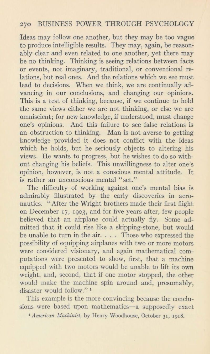 Ideas may follow one another, but they may be too vague to produce intelligible results. They may, again, be reason- ably clear and even related to one another, yet there may be no thinking. Thinking is seeing relations between facts or events, not imaginary, traditional, or conventional re- lations, but real ones. And the relations which we see must lead to decisions. When we think, we are continually ad- vancing in our conclusions, and changing our opinions. This is a test of thinking, because, if we continue to hold the same views either we are not thinking, or else we are omniscient; for new knowledge, if understood, must change one’s opinions. And this failure to see false relations is an obstruction to thinking. Man is not averse to getting knowledge provided it does not conflict with the ideas which he holds, but he seriously objects to altering his views. He wants to progress, but he wishes to do so with- out changing his beliefs. This unwillingness to alter one’s opinion, however, is not a conscious mental attitude. It is rather an unconscious mental “set.” The difficulty of working against one’s mental bias is admirably illustrated by the early discoveries in aero- nautics. “After the Wright brothers made their first flight on December 17, 1903, and for five years after, few people believed that an airplane could actually fly. Some ad- mitted that it could rise like a skipping-stone, but would be unable to turn in the air. . . . Those who expressed the possibility of equipping airplanes mth two or more motors were considered visionary, and again mathematical com- putations were presented to show, first, that a machine equipped with two motors would be unable to Lift its own weight, and, second, that if one motor stopped, the other would make the machine spin around and, presumably, disaster would follow.” ‘ This example is the more convincing because the conclu- sions were based upon mathematics—a supposedly exact ^American Machinist, by Henry VVoodhouse, October 31, 1918.