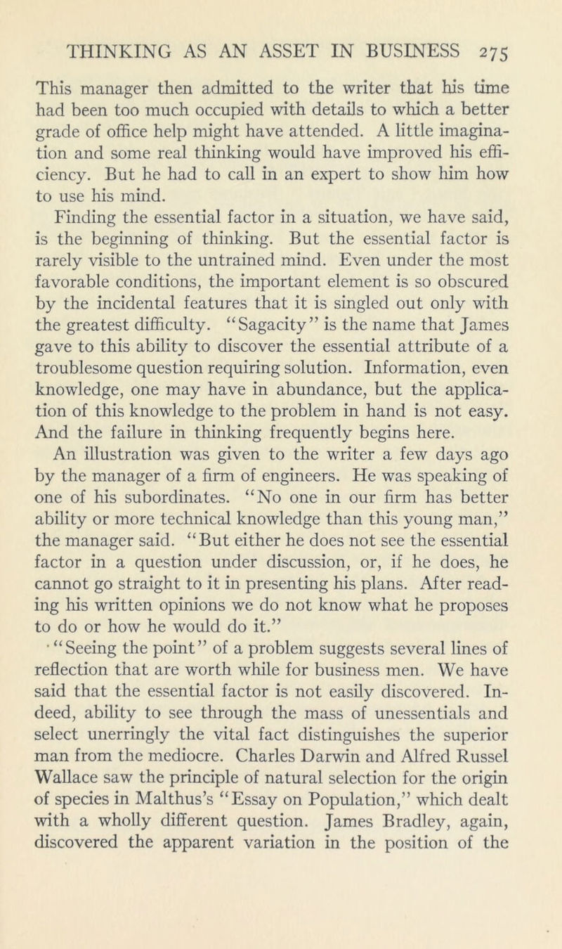 This manager then admitted to the writer that his time had been too much occupied with details to which a better grade of office help might have attended. A little imagina- tion and some real thinking would have improved his effi- ciency, But he had to call in an expert to show him how to use his mind. Finding the essential factor in a situation, we have said, is the beginning of thinking. But the essential factor is rarely visible to the untrained mind. Even under the most favorable conditions, the important element is so obscured by the incidental features that it is singled out only with the greatest difficulty. “Sagacity” is the name that James gave to this ability to discover the essential attribute of a troublesome question requiring solution. Information, even knowledge, one may have in abundance, but the applica- tion of this knowledge to the problem in hand is not easy. And the failure in thinking frequently begins here. An illustration was given to the writer a few days ago by the manager of a firm of engineers. He was speaking of one of his subordinates. “No one in our firm has better ability or more technical knowledge than this young man,” the manager said. “But either he does not see the essential factor in a question under discussion, or, if he does, he cannot go straight to it in presenting his plans. After read- ing his written opinions we do not know what he proposes to do or how he would do it.” • “Seeing the point” of a problem suggests several lines of reflection that are worth while for business men. We have said that the essential factor is not easily discovered. In- deed, ability to see through the mass of unessentials and select unerringly the vital fact distinguishes the superior man from the mediocre. Charles Darwin and Alfred Russel Wallace saw the principle of natural selection for the origin of species in Malthus’s “Essay on Population,” which dealt with a wholly different question. James Bradley, again, discovered the apparent variation in the position of the