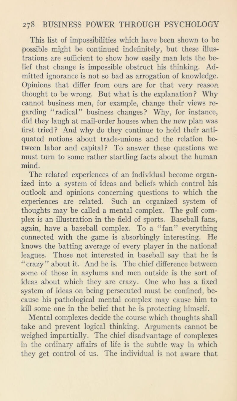 This list of impossibilities which have been shown to be possible might be continued indefinitely, but these illus- trations are sufficient to show how easily man lets the be- lief that change is impossible obstruct his thinking. Ad- mitted ignorance is not so bad as arrogation of knowledge. Opinions that differ from ours are for that very reaso/'. thought to be wrong. But what is the explanation? Why cannot business men, for example, change their views re- garding “radical” business changes? Why, for instance, did they laugh at mail-order houses when the new plan was first tried? And why do they continue to hold their anti- quated notions about trade-unions and the relation be- tween labor and capital? To answer these questions we must turn to some rather startling facts about the human mind. The related experiences of an individual become organ- ized into a system of ideas and beliefs which control his outlook and opinions concerning questions to which the experiences are related. Such an organized system of thoughts may be called a mental complex. The golf com- plex is an illustration in the field of sports. Baseball fans, again, have a baseball complex. To a “fan” everything connected with the game is absorbingly interesting. He knows the batting average of every player in the national leagues. Those not interested in baseball say that he is “ crazy ” about it. And he is. The chief difference between some of those in asylums and men outside is the sort of ideas about which they are crazy. One who has a fixed system of ideas on being persecuted must be confined, be- cause his pathological mental complex may cause him to kill some one in the belief that he is protecting himself. Mental complexes decide the course which thoughts shall take and prevent logical thinking. Arguments cannot be weighed impartially. The chief disadvantage of complexes in the ordinary affairs of life is the subtle way in which they get control of us. The individual is not aware that
