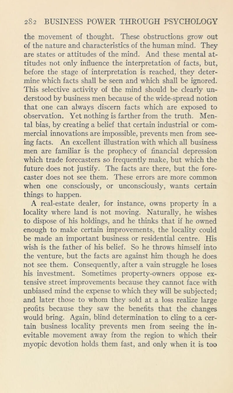 the movement of thought. These obstructions grow out of the nature and characteristics of the human mind. They are states or attitudes of the mind. And these mental at- titudes not only influence the interpretation of facts, but, before the stage of interpretation is reached, they deter- mine which facts shall be seen and which shall be ignored. This selective activity of the mind should be clearly un- derstood by business men because of the wide-spread notion that one can always discern facts which are exposed to observation. Yet nothing is farther from the truth. Men- tal bias, by creating a belief that certain industrial or com- mercial innovations are impossible, prevents men from see- ing facts. An excellent illustration with which all business men are familiar is the prophecy of financial depression which trade forecasters so frequently make, but which the future does not justify. The facts are there, but the fore- caster does not see them. These errors are more common when one consciously, or unconsciously, wants certain things to happen. A real-estate dealer, for instance, owns property in a locality where land is not moving. Naturally, he wishes to dispose of his holdings, and he thinks that if he owned enough to make certain improvements, the locality could be made an important business or residential centre. His wish is the father of his belief. So he throws himself into the venture, but the facts are against him though he does not see them. Consequently, after a vain struggle he loses his investment. Sometimes property-owners oppose ex- tensive street improvements because they cannot face with unbiased mind the e.xpense to which they will be subjected; and later those to whom they sold at a loss realize large profits because they saw the benefits that the changes would bring. Again, blind determination to cling to a cer- tain business locality prevents men from seeing the in- evitable movement away from the region to which their myopic devotion holds them fast, and only when it is too