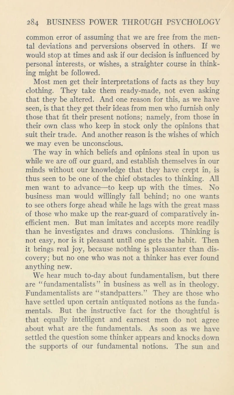 common error of assuming that we are free from the men- tal deviations and perversions observed in others. If we would stop at times and ask if our decision is influenced by personal interests, or wishes, a straighter course in think- ing might be followed. Most men get their interpretations of facts as they buy clothing. They take them ready-made, not even asking that they be altered. And one reason for this, as we have seen, is that they get their ideas from men who furnish only those that fit their present notions; namely, from those in their own class who keep in stock only the opinions that suit their trade. And another reason is the wishes of which we may even be unconscious. The way in which beliefs and opinions steal in upon us while we are off our guard, and establish themselves in our minds without our knowledge that they have crept in, is thus seen to be one of the chief obstacles to thinking. All men want to advance—to keep up with the times. No business man would willingly fall behind; no one wants to see others forge ahead while he lags with the great mass of those who make up the rear-guard of comparatively in- efficient men. But man imitates and accepts more readily than he investigates and draws conclusions. Thinking is not easy, nor is it pleasant until one gets the habit. Then it brings real joy, because nothing is pleasanter than dis- covery; but no one who was not a thinker has ever found anything new. We hear much to-day about fundamentalism, but there are “fundamentalists” in business as well as in theology. Fundamentalists are “standpatters.” They are those who have settled upon certain antiquated notions as the funda- mentals. But the instructive fact for the thoughtful is that equally intelligent and earnest men do not agree about what are the fundamentals. As soon as we have settled the question some thinker appears and knocks down the supports of our fundamental notions. The sun and