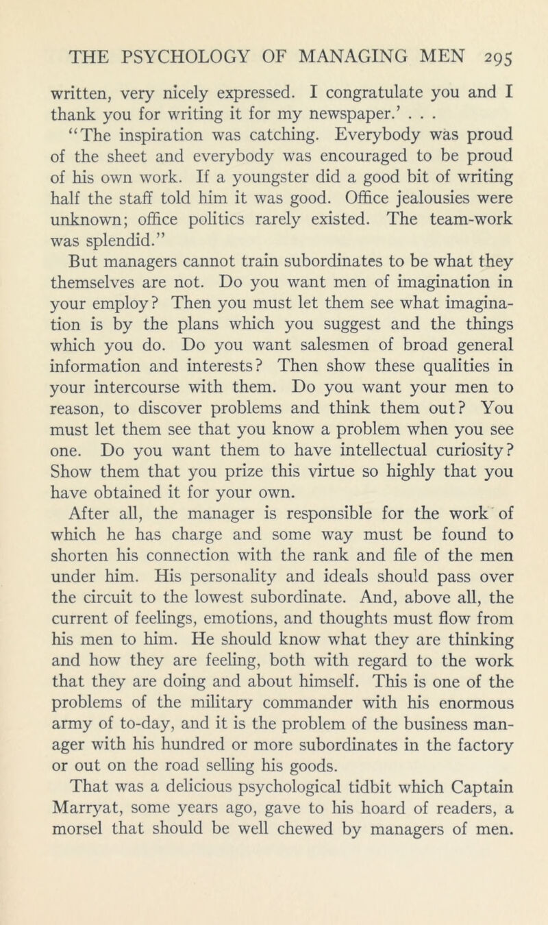 written, very nicely expressed. I congratulate you and I thank you for writing it for my newspaper.’ . . . “The inspiration was catching. Everybody was proud of the sheet and everybody was encouraged to be proud of his own work. If a youngster did a good bit of writing half the staff told him it was good. Office jealousies were unknown; office politics rarely existed. The team-work was splendid.” But managers cannot train subordinates to be what they themselves are not. Do you want men of imagination in your employ? Then you must let them see what imagina- tion is by the plans which you suggest and the things which you do. Do you want salesmen of broad general information and interests? Then show these qualities in your intercourse with them. Do you want your men to reason, to discover problems and think them out? You must let them see that you know a problem when you see one. Do you want them to have intellectual curiosity? Show them that you prize this virtue so highly that you have obtained it for your own. After all, the manager is responsible for the work of which he has charge and some way must be found to shorten his connection with the rank and file of the men under him. His personality and ideals should pass over the circuit to the lowest subordinate. And, above all, the current of feelings, emotions, and thoughts must flow from his men to him. He should know what they are thinking and how they are feeling, both with regard to the work that they are doing and about himself. This is one of the problems of the military commander with his enormous army of to-day, and it is the problem of the business man- ager with his hundred or more subordinates in the factory or out on the road selling his goods. That was a delicious psychological tidbit which Captain Marryat, some years ago, gave to his hoard of readers, a morsel that should be well chewed by managers of men.