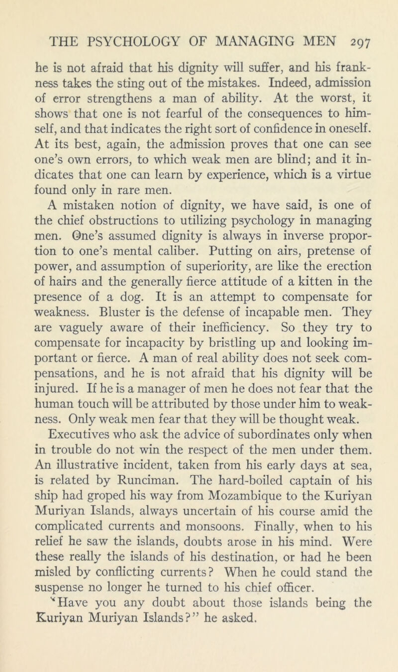 he is not afraid that his dignity will suffer, and his frank- ness takes the sting out of the mistakes. Indeed, admission of error strengthens a man of ability. At the worst, it shows that one is not fearful of the consequences to him- self, and that indicates the right sort of confidence in oneself. At its best, again, the admission proves that one can see one’s own errors, to which weak men are blind; and it in- dicates that one can learn by experience, which is a virtue found only in rare men. A mistaken notion of dignity, we have said, is one of the chief obstructions to utilizing psychology in managing men. One’s assumed dignity is always in inverse propor- tion to one’s mental caliber. Putting on airs, pretense of power, and assumption of superiority, are like the erection of hairs and the generally fierce attitude of a kitten in the presence of a dog. It is an attempt to compensate for weakness. Bluster is the defense of incapable men. They are vaguely aware of their inefficiency. So they try to compensate for incapacity by bristling up and looking im- portant or fierce. A man of real ability does not seek com- pensations, and he is not afraid that his dignity will be injured. If he is a manager of men he does not fear that the human touch will be attributed by those under him to weak- ness. Only weak men fear that they will be thought weak. Executives who ask the advice of subordinates only when in trouble do not win the respect of the men under them. An illustrative incident, taken from his early days at sea, is related by Runciman. The hard-boiled captain of his ship had groped his way from Mozambique to the Kuriyan Muriyan Islands, always uncertain of his course amid the complicated currents and monsoons. Finally, when to his relief he saw the islands, doubts arose in his mind. Were these really the islands of his destination, or had he been misled by conflicting currents? When he could stand the suspense no longer he turned to his chief officer. ^Have you any doubt about those islands being the Kuriyan Muriyan Islands?” he asked.