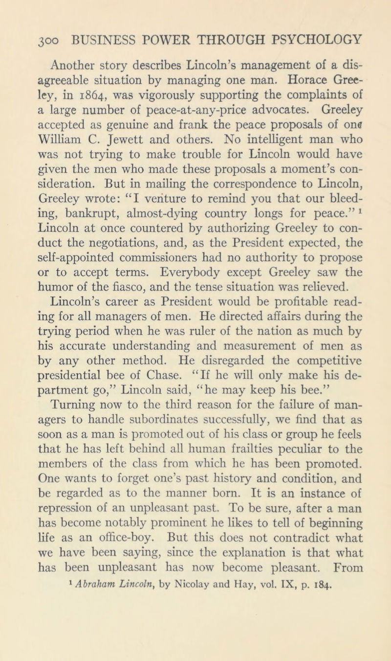Another story describes Lincoln’s management of a dis- agreeable situation by managing one man. Horace Gree- ley, in 1864, was vigorously supporting the complaints of a large number of peace-at-any-price advocates. Greeley accepted as genuine and frank the peace proposals of one William C. Jewett and others. No intelligent man who was not trying to make trouble for Lincoln would have given the men who made these proposals a moment’s con- sideration. But in mailing the correspondence to Lincoln, Greeley wrote: “I veriture to remind you that our bleed- ing, bankrupt, almost-dying country longs for peace.” ^ Lincoln at once countered by authorizing Greeley to con- duct the negotiations, and, as the President expected, the self-appointed commissioners had no authority to propose or to accept terms. Everybody except Greeley saw the humor of the fiasco, and the tense situation was relieved. Lincoln’s career as President would be profitable read- ing for all managers of men. He directed affairs during the trying period when he was ruler of the nation as much by his accurate understanding and measurement of men as by any other method. He disregarded the competitive presidential bee of Chase. “If he will only make his de- partment go,” Lincoln said, “he may keep his bee.” Turning now to the third reason for the failure of man- agers to handle subordinates successfully, we find that as soon as a man is promoted out of his class or group he feels that he has left behind all human frailties peculiar to the members of the class from which he has been promoted. One wants to forget one’s past history and condition, and be regarded as to the manner born. It is an instance of repression of an unpleasant past. To be sure, after a man has become notably prominent he likes to tell of beginning life as an office-boy. But this does not contradict what we have been saying, since the explanation is that what has been unpleasant has now become pleasant. From ' Abraham Lincoln, by Nicolay and Hay, vol. IX, p. 184.