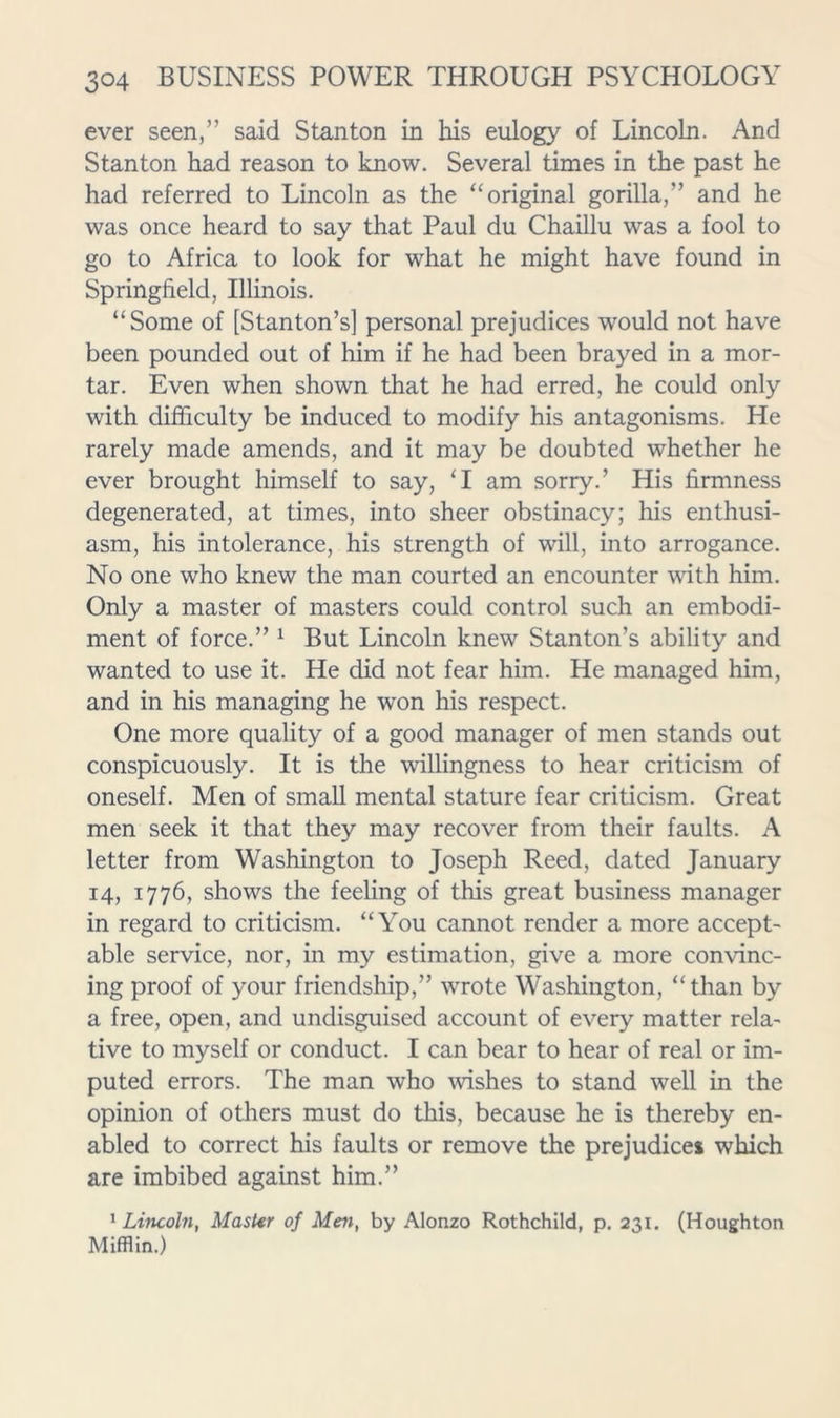 ever seen,” said Stanton in his eulogy of Lincoln. And Stanton had reason to know. Several times in the past he had referred to Lincoln as the ‘‘original gorilla,” and he was once heard to say that Paul du Chaillu was a fool to go to Africa to look for what he might have found in Springfield, Illinois. “Some of [Stanton’s] personal prejudices would not have been pounded out of him if he had been brayed in a mor- tar. Even when shown that he had erred, he could only with difficulty be induced to modify his antagonisms. He rarely made amends, and it may be doubted whether he ever brought himself to say, ‘I am sorry.’ His firmness degenerated, at times, into sheer obstinacy; his enthusi- asm, his intolerance, his strength of will, into arrogance. No one who knew the man courted an encounter with him. Only a master of masters could control such an embodi- ment of force.” ^ But Lincoln knew Stanton’s ability and wanted to use it. He did not fear him. He managed him, and in his managing he won his respect. One more quality of a good manager of men stands out conspicuously. It is the willingness to hear criticism of oneself. Men of small mental stature fear criticism. Great men seek it that they may recover from their faults. A letter from Washington to Joseph Reed, dated January 14, 1776, shows the feeling of this great business manager in regard to criticism. “You cannot render a more accept- able service, nor, in my estimation, give a more convinc- ing proof of your friendship,” wrote Washington, “than by a free, open, and undisguised account of every matter rela- tive to myself or conduct. I can bear to hear of real or im- puted errors. The man who wishes to stand well in the opinion of others must do this, because he is thereby en- abled to correct his faults or remove the prejudice* which are imbibed against him.” ^Lincoln, MasUr of Men, by Alonzo Rothchild, p. 231. (Houghton