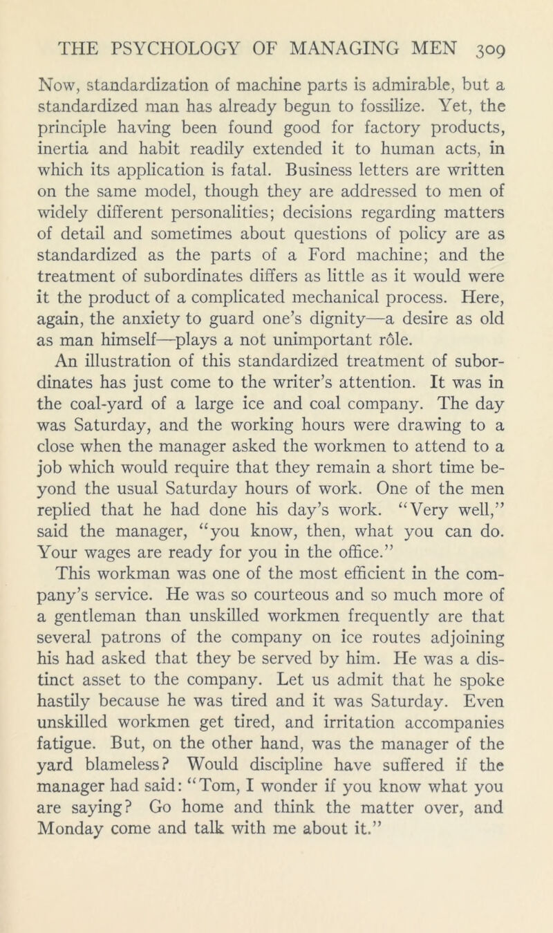 Now, standardization of machine parts is admirable, but a standardized man has already begun to fossilize. Yet, the principle having been found good for factory products, inertia and habit readily extended it to human acts, in which its application is fatal. Business letters are written on the same model, though they are addressed to men of widely different personalities; decisions regarding matters of detail and sometimes about questions of policy are as standardized as the parts of a Ford machine; and the treatment of subordinates differs as little as it would were it the product of a complicated mechanical process. Here, again, the anxiety to guard one’s dignity—a desire as old as man himself—plays a not unimportant rdle. An illustration of this standardized treatment of subor- dinates has just come to the writer’s attention. It was in the coal-yard of a large ice and coal company. The day was Saturday, and the working hours were drawing to a close when the manager asked the workmen to attend to a job which would require that they remain a short time be- yond the usual Saturday hours of work. One of the men replied that he had done his day’s work. ‘‘Very well,” said the manager, “you know, then, what you can do. Your wages are ready for you in the office.” This workman was one of the most efficient in the com- pany’s service. He was so courteous and so much more of a gentleman than unskilled workmen frequently are that several patrons of the company on ice routes adjoining his had asked that they be served by him. He was a dis- tinct asset to the company. Let us admit that he spoke hastily because he was tired and it was Saturday. Even unskilled workmen get tired, and irritation accompanies fatigue. But, on the other hand, was the manager of the yard blameless? Would discipline have suffered if the manager had said: “Tom, I wonder if you know what you are saying? Go home and think the matter over, and Monday come and talk with me about it.”