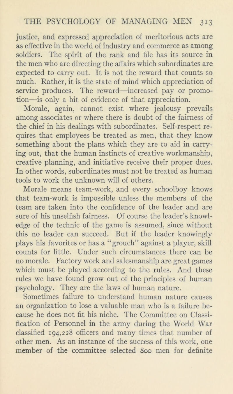 justice, and expressed appreciation of meritorious acts are as effective in the world of industry and commerce as among soldiers. The spirit of the rank and file has its source in the men who are directing the affairs which subordinates are expected to carry out. It is not the reward that counts so much. Rather, it is the state of mind which appreciation of service produces. The reward—increased pay or promo- tion—is only a bit of evidence of that appreciation. Morale, again, cannot exist where jealousy prevails among associates or where there is doubt of the fairness of the chief in his dealings with subordinates. Self-respect re- quires that employees be treated as men, that they know something about the plans which they are to aid in carry- ing out, that the human instincts of creative workmanship, creative planning, and initiative receive their proper dues. In other words, subordinates must not be treated as human tools to work the unknown will of others. Morale means team-work, and every schoolboy knows that team-work is impossible unless the members of the team are taken into the confidence of the leader and are sure of his unselfish fairness. Of course the leader’s knowl- edge of the technic of the game is assumed, since without this no leader can succeed. But if the leader knowingly plays his favorites or has a ‘‘grouch” against a player, skill counts for little. Under such circumstances there can be no morale. Factory work and salesmanship are great games which must be played according to the rules. And these rules we have found grow out of the principles of human psychology. They are the laws of human nature. Sometimes failure to understand human nature causes an organization to lose a valuable man who is a failure be- cause he does not fit his niche. The Committee on Classi- fication of Personnel in the army during the World War classified 194,228 officers and many times that number of other men. As an instance of the success of this work, one member of the committee selected 800 men for definite
