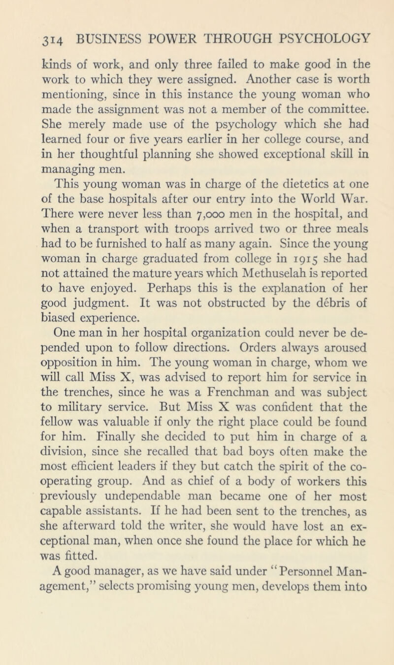 kinds of work, and only three failed to make good in the work to which they were assigned. Another case is worth mentioning, since in this instance the young woman who made the assignment was not a member of the committee. She merely made use of the psychology which she had learned four or five years earlier in her college course, and in her thoughtful planning she showed exceptional skill in managing men. This young woman was in charge of the dietetics at one of the base hospitals after our entry into the World War. There were never less than 7,000 men in the hospital, and when a transport with troops arrived two or three meals had to be furnished to half as many again. Since the young woman in charge graduated from college in 1915 she had not attained the mature years which Methuselah is reported to have enjoyed. Perhaps this is the explanation of her good judgment. It was not obstructed by the debris of biased experience. One man in her hospital organization could never be de- pended upon to follow directions. Orders always aroused opposition in him. The young woman in charge, whom we will call Miss X, was advised to report him for service in the trenches, since he was a Frenchman and was subject to military service. But Miss X was confident that the fellow was valuable if only the right place could be found for him. Finally she decided to put him in charge of a division, since she recalled that bad boys often make the most efficient leaders if they but catch the spirit of the co- operating group. And as chief of a body of workers this previously undependable man became one of her most capable assistants. If he had been sent to the trenches, as she afterward told the writer, she would have lost an ex- ceptional man, when once she found the place for w^hich he was fitted. A good manager, as we have said under “ Personnel Man- agement,” selects promising young men, develops them into