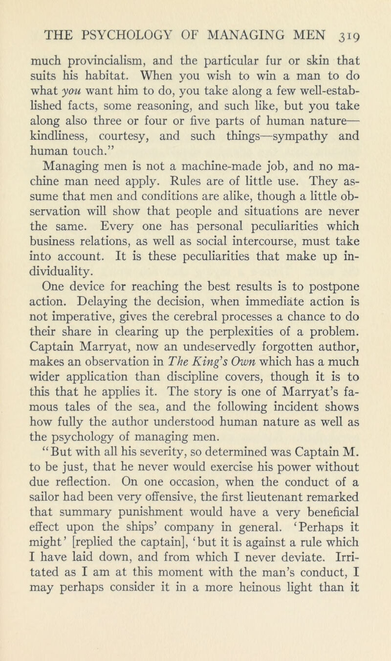 much provincialism, and the particular fur or skin that suits his habitat. When you wish to win a man to do what you want him to do, you take along a few well-estab- lished facts, some reasoning, and such like, but you take along also three or four or five parts of human nature— kindliness, courtesy, and such things—sympathy and human touch.” Managing men is not a machine-made job, and no ma- chine man need apply. Rules are of little use. They as- sume that men and conditions are alike, though a little ob- servation will show that people and situations are never the same. Every one has personal peculiarities which business relations, as well as social intercourse, must take into account. It is these peculiarities that make up in- dividuality. One device for reaching the best results is to postpone action. Delaying the decision, when immediate action is not imperative, gives the cerebral processes a chance to do their share in clearing up the perplexities of a problem. Captain Marryat, now an undeservedly forgotten author, makes an observation in The King’s Own which has a much wider application than discipline covers, though it is to this that he applies it. The story is one of Marryat’s fa- mous tales of the sea, and the following incident shows how fully the author understood human nature as well as the psychology of managing men. “But with all his severity, so determined was Captain M. to be just, that he never would exercise his power without due reflection. On one occasion, when the conduct of a sailor had been very offensive, the first lieutenant remarked that summary punishment would have a very beneficial effect upon the ships’ company in general. ‘Perhaps it might’ [replied the captain], ‘but it is against a rule which I have laid down, and from which I never deviate. Irri- tated as I am at this moment with the man’s conduct, I may perhaps consider it in a more heinous light than it