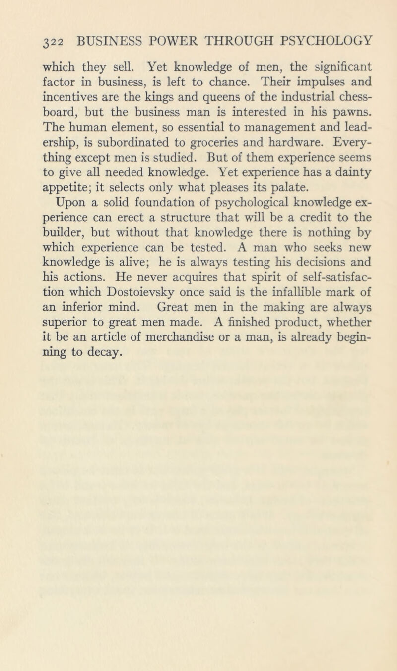 which they sell. Yet knowledge of men, the significant factor in business, is left to chance. Their impulses and incentives are the kings and queens of the industrial chess- board, but the business man is interested in his pawns. The human element, so essential to management and lead- ership, is subordinated to groceries and hardware. Every- thing except men is studied. But of them experience seems to give aU needed knowledge. Yet experience has a dainty appetite; it selects only what pleases its palate. Upon a solid foundation of psychological knowledge ex- perience can erect a structure that will be a credit to the builder, but without that knowledge there is nothing by which experience can be tested. A man who seeks new knowledge is alive; he is always testing his decisions and his actions. He never acquires that spirit of self-satisfac- tion which Dostoievsky once said is the infallible mark of an inferior mind. Great men in the making are always superior to great men made. A finished product, whether it be an article of merchandise or a man, is already begin- ning to decay.
