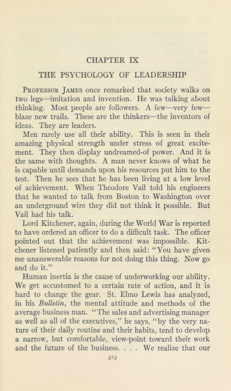 CHAPTER IX THE PSYCHOLOGY OF LEADERSHIP Professor James once remarked that society walks on two legs—imitation and invention. He was talking about thinking. Most people are followers. A few—very few— blaze new trails. These are the thinkers—the inventors of ideas. They are leaders. Men rarely use all their ability. This is seen in their amazing physical strength under stress of great excite- ment. They then display undreamed-of power. And it is the same with thoughts. A man never knows of what he is capable until demands upon his resources put him to the test. Then he sees that he has been living at a low level of achievement. When Theodore Vail told his engineers that he wanted to talk from Boston to Washington over an underground wire they did not think it possible. But Vail had his talk. Lord Kitchener, again, during the World War is reported to have ordered an officer to do a difficult task. The officer pointed out that the achievement was impossible. Kit- chener listened patiently and then said: “You have given me unanswerable reasons for not doing this thing. Now go and do it.” Human inertia is the cause of underworking our ability. We get accustomed to a certain rate of action, and it is hard to change the gear. St. Elmo Lewis has analyzed, in his Bulletin, the mental attitude and methods of the average business man. “The sales and advertising manager as well as all of the executives,” he says, “by the very na- ture of their daily routine and their habits, tend to develop a narrow, but comfortable, view-point toward their work and the future of the business. . . . We realize that our