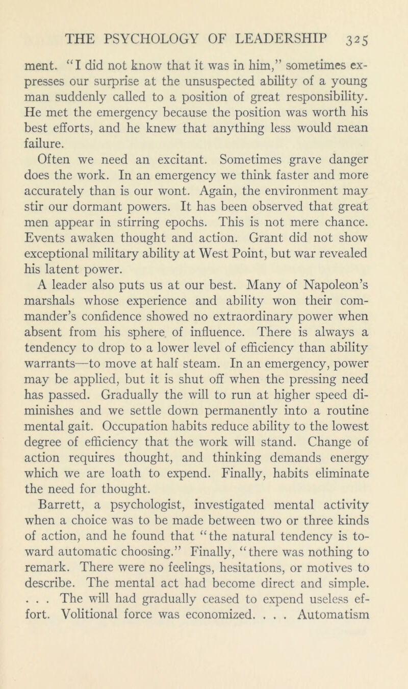 ment. “I did not know that it was in him,” sometimes ex- presses our surprise at the unsuspected ability of a young man suddenly called to a position of great responsibility. He met the emergency because the position was worth his best efforts, and he knew that anything less would mean failure. Often we need an excitant. Sometimes grave danger does the work. In an emergency we think faster and more accurately than is our wont. Again, the environment may stir our dormant powers. It has been observed that great men appear in stirring epochs. This is not mere chance. Events awaken thought and action. Grant did not show exceptional military ability at West Point, but war revealed his latent power. A leader also puts us at our best. Many of Napoleon’s marshals whose experience and ability won their com- mander’s confidence showed no extraordinary power when absent from his sphere of influence. There is always a tendency to drop to a lower level of efficiency than ability warrants—to move at half steam. In an emergency, power may be applied, but it is shut off when the pressing need has passed. Gradually the will to run at higher speed di- minishes and we settle down permanently into a routine mental gait. Occupation habits reduce ability to the lowest degree of efficiency that the work will stand. Change of action requires thought, and thinking demands energy which we are loath to expend. Finally, habits eliminate the need for thought. Barrett, a psychologist, investigated mental activity when a choice was to be made between two or three kinds of action, and he found that “the natural tendency is to- ward automatic choosing.” Finally, “there was nothing to remark. There were no feelings, hesitations, or motives to describe. The mental act had become direct and simple. . . . The will had gradually ceased to expend useless ef- fort. Volitional force was economized. . . . Automatism